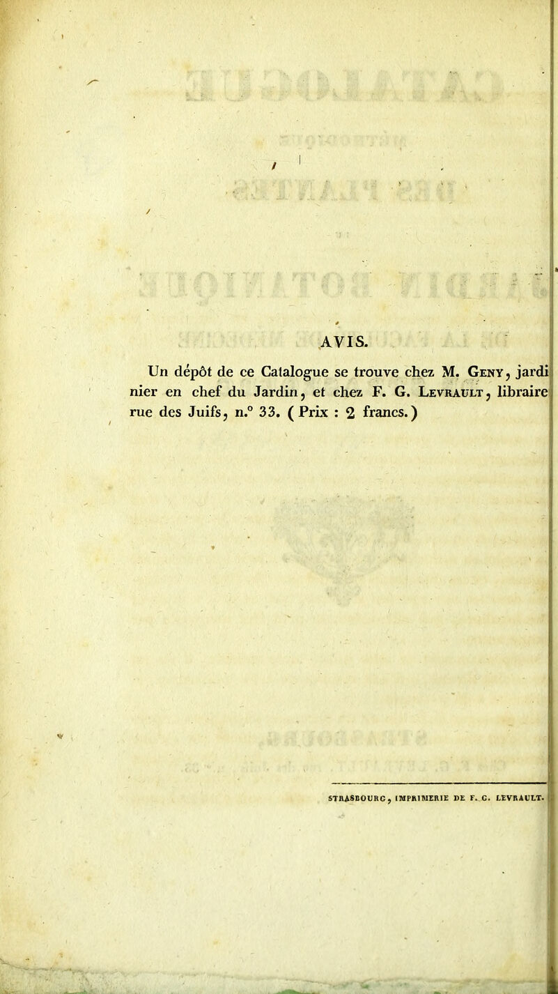 AVIS. Un dépôt de ce Catalogue se trouve chez M. Genv, jardi nier en chef du Jardin, et chez F. G. LevraulTj libraire rue des Juifs, n.° 33. ( Prix : 2 francs.) STRASBOURG, IMPRIMERIE DE T. C. LEVBAUIT.