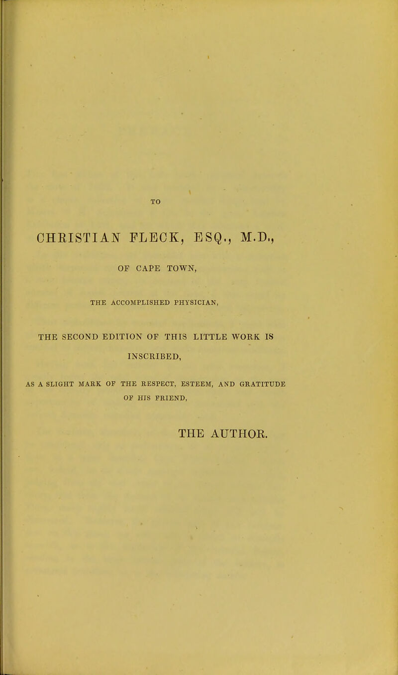 TO CHRISTIAN FLECK, ESQ., M.D., OF CAPE TOWN, THE ACCOMPLISHED PHYSICIAN, THE SECOND EDITION OF THIS LITTLE WORK IS INSCRIBED, AS A SLIGHT MARK OF THE RESPECT, ESTEEM, AND GRATITUDE OF HIS FRIEND, THE AUTHOR.