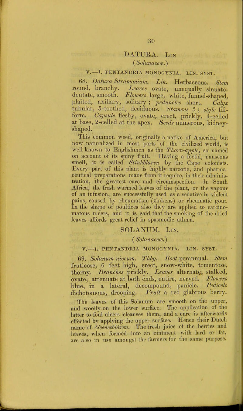 DATURA. Lin (^SolanacecR.^ V.—1. PENTANDRIA MONOGTNIA. LIN. SYST. 68. Datura Stramonium. Lin. Herbaceous. Stem round, branchy. Leaves ovate, unequally sinuato- dentate, smooth. Flowers large, white, funnel-shaped, plaited, axillary, solitary ; peduncles short. Calyx tubular, 5-toothed, deciduous. Stamens 5 ; style fiU- form. Capsule fleshy, ovate, erect, prickly, 4-celled at base, 2-celled at the apex. Seeds numerous, kidney- shaped. This common weed, originally a native of America, but now naturalized in most parts of the civilized world, is well known to Englishmen as the Thorn-apjole, so named on account of its spiny fruit. Having a foetid, nauseous smell, it is called Stinkblaren by the Cape colonists. Every part of this plant is highly narcotic, and phanna- ceutical preparations made from it require, in their adminis- ti'ation, the greatest care and circumspection. In South Africa, the fresh warmed leaves of the plant, or the vapour of an infiision, are successftilly used as a sedative in violent pains, caused by rheumatism (zinkens) or rheumatic gout. In the shape of poultices also they are applied to carcino- matous ulcers, and it is said that the smoking of the dried leaves affords great relief in spasmodic athma. SOLANUM. Lin. (^Solanacece.) Y.—1. PENTANDRIA MONOGTNIA. LIN. SYST. 69. Solanum niveum. Thbg. Root perannual. Stem fruticose, 6 feet high, erect, snow-white, tomentose, thorny. Branches prickly. Leaves alternate, stalked, ovate, attenuate at both ends, entire, nerved. Floicers blue, in a lateral, decompound, panicle. Pedicels dichotomous, drooping. Fruit a red glabrous berry. The leaves of this Solanum are smooth on the upper, and woolly on the lower surface. The application of the latter to foul ulcers cleanses them, and a cure is afterwards effected by applying the upper surfece. Hence their Dutch name of Geenesbldren. The fresh juice of the berries and leaves, when formed into an ointment with lard or fat, are also in use amongst the fanners for the same purpose.