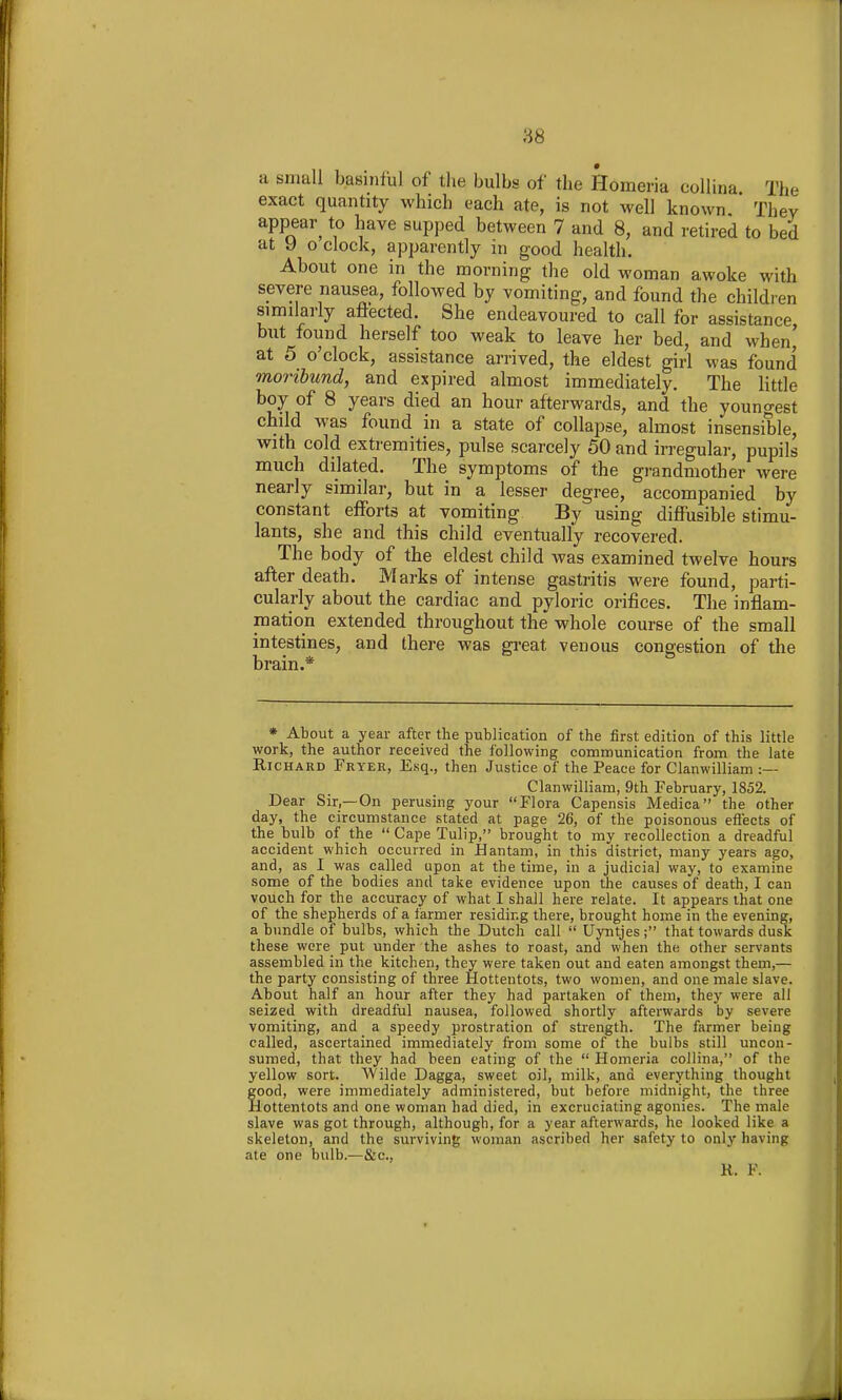 a small basinful of the bulbs of the Homeria coUina The exact quantity which each ate, is not well known They appear^ to have supped between 7 and 8, and retired to bed at y o clock, apparently in good health. About one in the morning the old woman awoke with severe nausea, followed by vomiting, and found the children similarly afiected. She endeavoured to call for assistance but found herself too weak to leave her bed, and when' at 5 o'clock, assistance arrived, the eldest girl was found moribund, and expired almost immediately. The little boy of 8 years died an hour afterwards, and the youno-est child was found in a state of collapse, almost insensible, with cold extremities, pulse scarcely 50 and irregular, pupils much dilated. The symptoms of the grandmoth er were nearly similar, but in a lesser degree, accompanied by constant efforts at vomiting By using diffusible stimu- lants, she and this child eventually recovered. The body of the eldest child was examined twelve hours after death. Marks of intense gastritis were found, parti- cularly about the cardiac and pyloric orifices. The inflam- mation extended throughout the whole course of the small intestines, and there was gi-eat venous congestion of the brain.* • About a year after the publication of the first edition of this little work, the author received the following communication from the late Richard Fryer, Esq., then Justice of the Peace for Clanwilliam :— Clanwilliam, 9th February, 1852. Dear Sir,—On perusing your Flora Capensis Medica the other day, the circumstance stated at page 26, of the poisonous eflects of the bulb of the  Cape Tulip, brought to my recollection a dreadful accident which occurred in Hantani, in this district, many years ago, and, as I was called upon at the time, in a judicial way, to examine some of the bodies and take evidence upon the causes of death, I can vouch for the accuracy of what I shall here relate. It appears that one of the shepherds of a farmer residing there, brought home in the evening, a bundle of bulbs, which the Dutch call  Uyntjes; that towards dusk these were put under the ashes to roast, and when the other servants assembled in the kitchen, they were taken out and eaten amongst them,— the party consisting of three Hottentots, two women, and one male slave. About half an hour after they had partaken of them, they were all seized with dreadful nausea, followed shortly afterwards by severe vomiting, and a speedy prostration of strength. The farmer being called, ascertained immediately from some of the bulbs still uncon- sumed, that they had been eating of the  Homeria collina, of the yellow sort. Wilde Dagga, sweet oil, milk, and everything thought food, were immediately administered, but before midnight, the three lottentots and one woman had died, in excruciating agonies. The male slave was got through, although, for a year afterwards, he looked like a skeleton, and the surviving woman ascribed her safety to only having ate one bulb.^—&c., R. F.