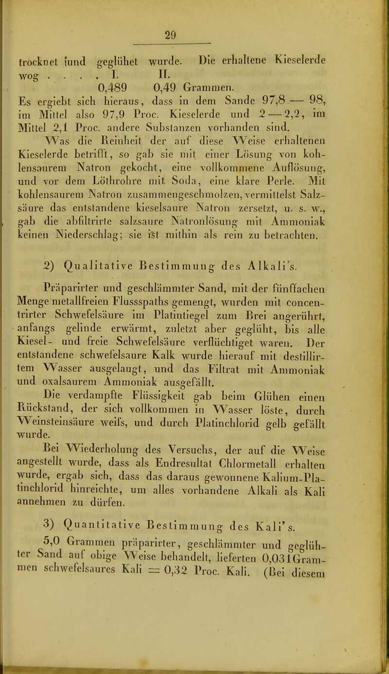 trocknct fund gegliihet wurde. Die erliallene Kieselerde wog .... I. II. 0,489 0,49 Gramrnen. Es ergiebt sich hieraus, dass in dem Sande 97,8 — 98, im Mittel also 97,9 Proc. Kieselerde und 2 — 2,2, im Millel 2,1 Proc. andere Subslanzen vorhanden sind. Was die Reinheit der auf diese Weise erhaltenen Kieselerde betrifft, so gab sie mit einer Losung von koh- lensaurem Natron gekocht, eine vollkommene Auflosung, und vor dem Lolhrohre mit Soda, eine klare Perle. Mit kohlensaurera Natron zusammengeschmolzen, vermittelst Salz- saure das entstandene kieselsaure Natron zersetzt, u. s. w., gab die abfiltrirte salzsanre Natronldsung mit Ammoniak keineii Niederschlag; sie i'st railhin als rein zu betracbten. 2) Qualitative Bestimmung des Alkali's. Praparirter und geschlammter Sand, mit der fiinffacben Menge metallfreien Flussspaths gemengt, wurden mit concen- trirler Schwefelsaure im Platintiegel zum Brei angeriihrl, anfangs gelinde erwarmt, zuletzt aber gegliiht, bis alle Kiesel- und freie Schwefelsaure verfliichtiget waren. Der entstandene schwefelsaure Kalk wurde hierauf mit destillir- tem Wasser ausgelaugt, und das Filtrat mit Ammoniak und oxalsaurem Ammoniak ausgefallt. Die verdampfte Fliissigkeit gab beim Gliihen einen Pviickstand, der sich vollkommen in Wasser loste, durch Weinsteinsaure weifs, und durch Platinchlorid gelb gefallt wurde. Bei Wiederholung des Versuchs, der auf die Weise angestellt wurde, dass als Endresultat Chlormetall erhalten wurde, ergab sich, dass das daraus gewonnene KaHum-Pla- tinchlorid hinreichte, um alles vorhandene Alkali als Kali annehmen zu diirfen. 3) Quantitative Bestimmung des Kali's. 5,0 Gramrnen praparirfer, geschlammter und gegliih- ter Sand auf obige Weise behandelt, lieferten 0,031Gram- men schwefclsaures Kali =: 0,32 Proc. Kali. (Bei diesem