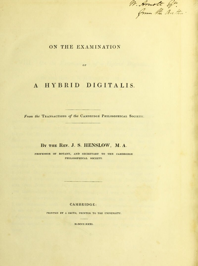 ON THE EXAMINATION OF A HYBRID DIGITALIS From the Transactions of the Cambridge Philosophical Society. By the Rev. J. S. HENSLOW, M. A. professor of botany, and secretary to the CAMBRIDGE philosophical society. CAMBRIDGE: PRINTED BY J. SMITH, PRINTER TO THE UNIVERSITY. M.DCCC.XXXI. //tZt