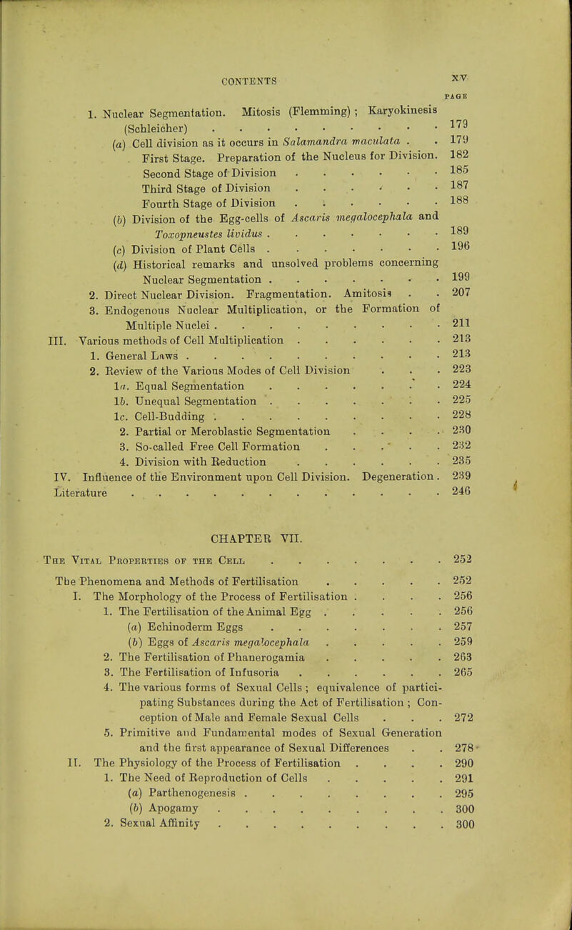 PAGE 1. Nuclear Segmentation. Mitosis (Flemming) ; Karyokinesis (Schleicher) 179 la) Cell division as it occurs in Salamandra maculata . . 179 First Stage. Preparation of the Nucleus for Division. 182 Second Stage of Division • 185 Third Stage of Division . ... < • • I87 Fourth Stage of Division I88 (b) Division of the Egg-cells of Ascaris megalocephala and Toxopneustes lividus 189 (c) Division of Plant Cells 196 (d) Historical remarks and unsolved problems concerning Nuclear Segmentation • 199 2. Direct Nuclear Division. Fragmentation. Amitosis . . 207 3. Endogenous Nuclear Multiplication, or the Formation of Multiple Nuclei 211 III. Various methods of Cell Multiplication . 1. General Laws . . . . 2. Review of the Various Modes of Cell Division hi. Equal Segmentation lb. Unequal Segmentation . . . lc. Cell-Budding ..... 2. Partial or Meroblastic Segmentation 3. So-called Free Cell Formation 4. Division with Reduction IV. Influence of the Environment upon Cell Division. Degeneration . 239 Literature 246 213 213 223 224 225 228 230 232 235 CHAPTER VII. The Vital Properties of the Cell 252 Tbe Phenomena and Methods of Fertilisation ..... 252 I. The Morphology of the Process of Fertilisation .... 256 1. The Fertilisation of the Animal Egg 256 (a) Echinoderm Eggs 257 (6) Eggs of Ascaris megalocephala ..... 259 2. The Fertilisation of Phanerogamia ..... 263 3. The Fertilisation of Infusoria ...... 265 4. The various forms of Sexual Cells ; equivalence of partici- pating Substances during the Act of Fertilisation ; Con- ception of Male and Female Sexual Cells . . . 272 5. Primitive and Fundamental modes of Sexual Generation and the first appearance of Sexual Differences . . 278 • II. The Physiology of the Process of Fertilisation .... 290 1. The Need of Reproduction of Cells 291 (a) Parthenogenesis 295 (b) Apogamy . . 300 2. Sexual Affinity 300