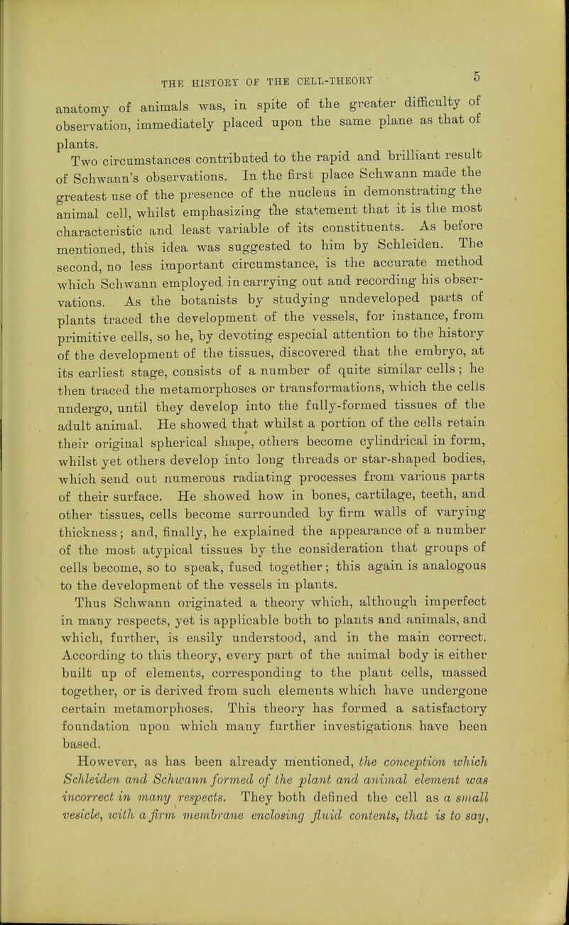 anatomy of animals was, in spite of the greater difficulty of observation, immediately placed upon the same plane as that of plants. Two circumstances contributed to the rapid and brilliant result of Schwann's observations. In the first place Schwann made the greatest use of the presence of the nucleus in demonstrating the animal cell, whilst emphasizing the statement that it is the most characteristic and least variable of its constituents. As before mentioned, this idea was suggested to him by Schleiden. The second, no less important circumstance, is the accurate method which Schwann employed in carrying out and recording his obser- vations. As the botanists by studying undeveloped parts of plants traced the development of the vessels, for instance, from primitive cells, so he, by devoting especial attention to the history of the development of the tissues, discovered that the embryo, at its earliest stage, consists of a number of quite similar cells; he then traced the metamorphoses or transformations, which the cells undergo, until they develop into the fully-formed tissues of the adult animal. He showed that whilst a portion of the cells retain their original spherical shape, others become cylindrical in form, whilst yet others develop into long threads or star-shaped bodies, which send out numerous radiating processes from various parts of their surface. He showed how in bones, cartilage, teeth, and other tissues, cells become surrounded by firm walls of varying thickness; and, finally, he explained the appearance of a number of the most atypical tissues by the consideration that groups of cells become, so to speak, fused together; this again is analogous to the development of the vessels in plants. Thus Schwann originated a theory which, although imperfect in many respects, yet is applicable both to plants and animals, and which, further, is easily understood, and in the main correct. According to this theory, every part of the animal body is either built up of elements, corresponding to the plant cells, massed together, or is derived from such elements which have undergone certain metamorphoses. This theory has formed a satisfactory foundation upon which many further investigations have been based. However, as has been already mentioned, the conception which Schleiden and Schwann formed of the plant and animal element was incorrect in many respects. They both deßned the cell as a small vesicle, with a firm membrane enclosing fluid contents, that is to say,