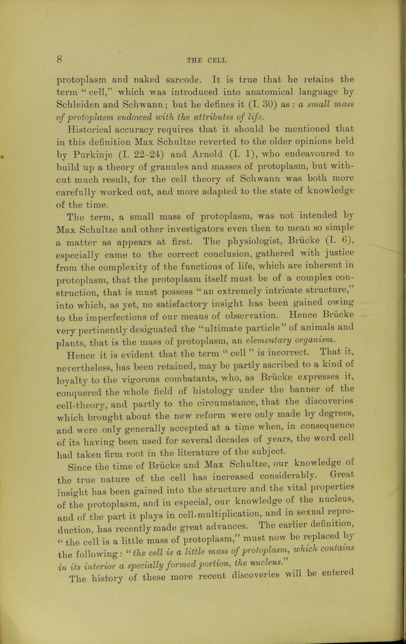 protoplasm and naked sarcode. It is true that he retains the term  cell, which was introduced into anatomical language by Schleiden and Schwann; but he defines it (I. 30) as : a small mass of protoplasm endoived with the attributes of life. Historical accuracy requires that it should be mentioned that in this dehnition Max Schultze reverted to the older opinions held by Purkinje (I. 22-24) and Arnold (I. 1), who endeavoured to build up a theory of granules and masses of protoplasm, but with- out much result, for the cell theory of Schwann was both more carefully worked out, and more adapted to the state of knowledge of the time. The term, a small mass of protoplasm, was not intended by Max Schultze and other investigators even then to mean so simple a matter as appears at first. The physiologist, Brücke (I. 6), espec ially came to the correct conclusion, gathered with justice from the complexity of the functions of life, which are inherent in protoplasm, that the protoplasm itself must be of a complex con- struction, that is must possess  an extremely intricate structure, into which, as yet, no satisfactory insight has been gained owing to the imperfections of our means of observation. Hence Brücke very pertinently designated the ultimate particle of animals and plants, that is the mass of protoplasm, an elementary organism. Hence it is evident that the term  cell  is incorrect. That it, nevertheless, has been retained, may be partly ascribed to a kind of loyalty to the vigorous combatants, who, as Brücke expresses it, conquered the whole field of histology under the banner of the cell-theory, and partly to the circumstance, that the discoveries which brought about the new reform were only made by degrees, and were only generally accepted at a time when, in consequence of its having been used for several decades of years, the word cell had taken firm root in the literature of the subject. Since the time of Brücke and Max Schultze, our knowledge of the true nature of the cell has increased considerably. Great insight has been gained into the structure and the vital properties of the protoplasm, and in especial, our knowledge of the nucleus, and of the part it plays in cell-multiplication, and in sexual repro- duction, has recently made great advances. The earlier definition, « the cell is a little mass of protoplasm, must now be replaced by the following:  the cell is a little mass of protoplasm, which contains in its interior a specially formed portion, the nucleus:' The history of these more recent discoveries will be entered