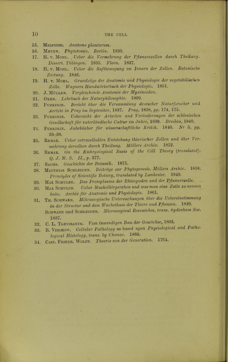 15. Malpighi. Anatome plantarum. 16. Meyen. Phytotomie. Berlin. 1830. 17. H. v. Mohl. Ueber die Vermehrung der Pflanzenzellen durch Theilung. Dissert. Tübingen. 1835. Flora. 1837. 18. H. v. Mohl. Ueber die Saftbewegung im Innern der Zellen. Botanische Zeitung. 1846. 19. H. v. Mohl. Grundzüge der Anatomie und Physiologie der vegetabüisclien Zelle. Wagners Handwörterbuch der Physiologie. 1851. 20. J. Müller. Vergleichende Anatomie der Myxinoiden. 21. Oken. Lehrbuch der Naturphilosophie. 1809. 22. Purkinje. Bericht über die Versammlung deutscher Naturforscher und Aertzte in Prag im September, 1837. Prag, 1838, pp. 174, 175. 23. Purkinje. Uebersicht der Arbeiten und Veränderungen der schlesischen Gesellschaft für vaterländische Cultur im Jahre, 1839. Breslau, 1840. 21. Purkinje. Jahrbücher für wissenschaftliche Kritik. 1840. Nr 5, pp. 33-38. 25. Bemak. Ueber extracelluläre Entstehung thierischer Zellen und über Ver- mehrung derselben durch Theilung. Müllers Archiv. 1852. 26. Eemak. On the Embryological Basis of the Cell Theory {translated). Q. J. M. S. IL, p. 277. 27. Sachs. Geschichte der Botanik. 1875. 28. Matthias Schleiden. Beiträge zur Phytogenesis. Müllers Archiv. 1838. Principles of Scientific Botany, translated by Lankester. 1849. 29. Max Schulze. Das Protoplasma der Rhizopoden und der Pflanzenzelle. 30. Max Schulze. Ueber Muskelkörperchen und was man eine Zelle zu nennen habe. Archiv für Anatomie und Physiologie. 1861. 31. Th. Schwann. Mikroscopische Untersuchungen über die Uebereinstimmung in der Structur und dem Wachsthum der Thiere und Pflanzen. 1839. Schwann und Schleiden. Microscopical Researches, trans. Sydenham Soc. 1837. 32. C. L. ThEviRANüS. Vom inwendigen Bau der Gewäclise, 1806. 33! B. Vihchow. Cellular Pathology as based upon Physiological and Patho- logical Histology, trans, by Chance. I860. 34. Casp. Friedr. Wolff. Theorie von der Generation. 1764.