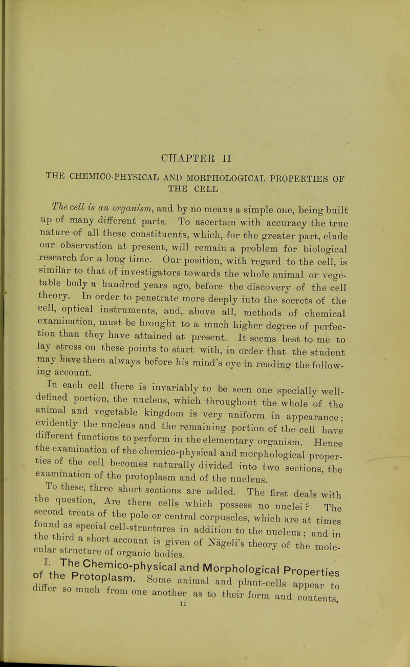 THE CHEMICO-PHYSICAL AND MOBPHOLOGICAL PKOPEKTIES OF THE CELL The cell is an organism, and by no means a simple one, being built up of many different parts. To ascertain with accuracy the true nature of all these constituents, which, for the greater part, elude our observation at present, will remain a problem for biological research for a long time. Our position, with regard to the cell, is similar to that of investigators towards the whole animal or vege- table body a hundred years ago, before the discovery of the cell theory. In order to penetrate more deeply into the secrets of the cell, optical instruments, and, above all, methods of chemical examination, must be brought to a much higher degree of perfec- tion than they have attained at present. It seems best to me to lay stress on these points to start with, in order that the student may have them always before his mind's eye in reading the follow- ing account. In each cell there is invariably to be seen one specially well- defined portion, the nucleus, which throughout the whole of the animal and vegetable kingdom is very uniform in appearance; evidently the nucleus and the remaining portion of the cell have different functions to perform in the elementary organism. Hence the examination of the chemico-physical and morphological proper- ties of the cell becomes naturally divided into two sections the examination of the protoplasm and of the nucleus. To these, three short sections are added. The first deals with the question, Are there cells which possess no nuclei P The second treats of the pole or central corpuscles, which are at times - a.pec.aleell,^ in addition to the nucleus ; and in the third a short account is given of Nägeli's theory of the mole cular structure of organic bodies oMhlp^o^ and MorPhological Properties Ot the Protoplasm. Some animal and plant-cells appear to dzffer so much from one another as to their form and IZJs