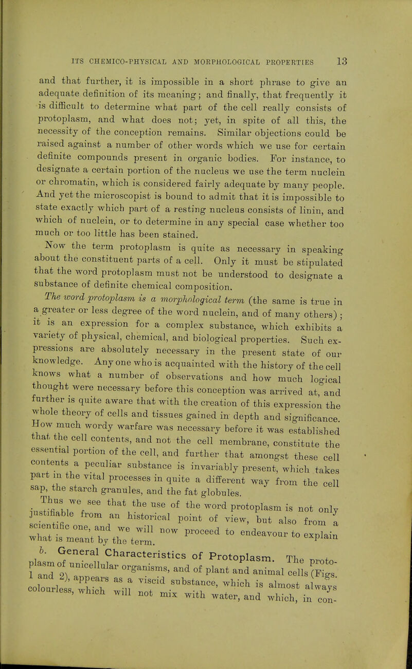 and that further, it is impossible in a short phrase to give an adequate definition of its meaning; and finally, that frequently it is difficult to determine what part of the cell really consists of protoplasm, and what does not; yet, in spite of all this, the necessity of the conception remains. Similar objections could be raised against a number of other words which we use for certain definite compounds present in organic bodies. For instance, to designate a certain portion of the nucleus we use the term nuclein or chromatin, which is considered fairly adequate by many people. And yet the microscopist is bound to admit that it is impossible to state exactly which part of a resting nucleus consists of linin, and which of nuclein, or to determine in any special case whether too much or too little has been stained. Now the term protoplasm is quite as necessary in speaking about the constituent parts of a cell. Only it must be stipulated that the word protoplasm must not be understood to designate a substance of definite chemical composition. The word protoplasm is a morphological term (the same is true in a greater or less degree of the word nuclein, and of many others) ; it is an expression for a complex substance, which exhibits a variety of physical, chemical, and biological properties. Such ex- pressions are absolutely necessary in the present state of our knowledge. Any one who is acquainted with the history of the cell knows what a number of observations and how much logical thought were necessary before this conception was arrived at,°and further is quite aware that with the creation of this expression the whole theory of cells and tissues gained in depth and significance How much wordy warfare was necessary before it was established that the cell contents, and not the cell membrane, constitute the essential portion of the cell, and further that amongst these cell contents a peculiar substance is invariably present, which takes part in the vital processes in quite a different way from the cell sap, the starch granules, and the fat globules Thus we see that the use of the word protoplasm is not only jn tifiable from an historical point of view, but also from I sc ents one, and we will now proceed to endeavour to expTain what is meant by the term explain