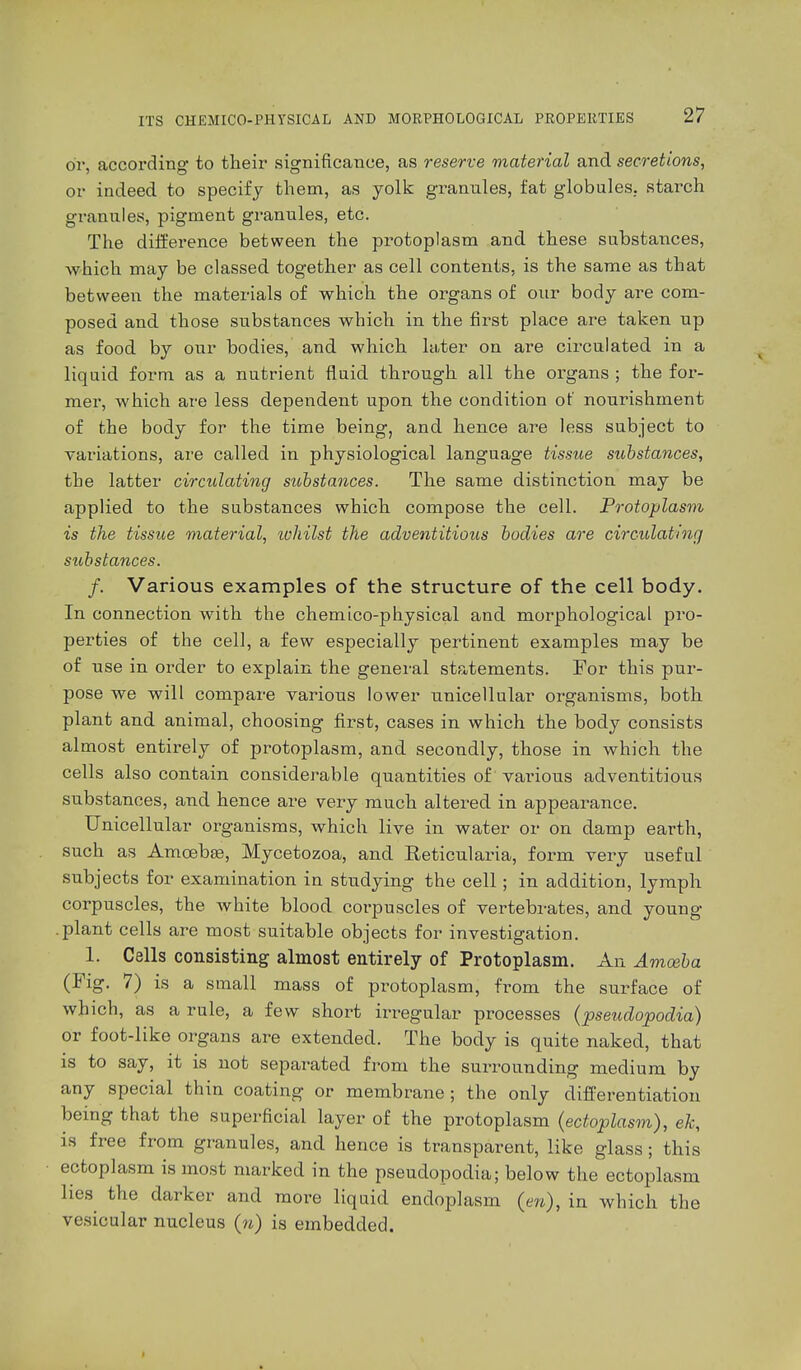 or, according to their significance, as reserve material and secretions, or indeed to specify them, as yolk grannies, fat globules, starch granules, pigment granules, etc. The difference between the protoplasm and these substances, ■which may be classed together as cell contents, is the same as that between the materials of which the organs of our body are com- posed and those substances which in the first place are taken np as food by our bodies, and which later on are circulated in a liquid form as a nutrient fluid through all the organs ; the for- mer, which are less dependent upon the condition of nourishment of the body for the time being, and hence are less subject to variations, are called in physiological language tissue substances, the latter circulating substances. The same distinction may be applied to the substances which compose the cell. Protoplasm is the tissue material, tohilst the adventitious bodies are circulating substances. f. Various examples of the structure of the cell body. In connection with the chemico-physical and morphological pro- perties of the cell, a few especially pertinent examples may be of use in order to explain the general statements. For this pur- pose we will compare varions lower unicellular organisms, both plant and animal, choosing first, cases in which the body consists almost entirely of protoplasm, and secondly, those in which the cells also contain considerable quantities of various adventitious substances, and hence are very much altered in appearance. Unicellular organisms, which live in water or on damp earth, such as Amoebae, Mycetozoa, and Reticulata, form very useful subjects for examination in studying the cell; in addition, lymph corpuscles, the white blood corpuscles of vertebrates, and young .plant cells are most suitable objects for investigation. 1. Cells consisting almost entirely of Protoplasm. An Amoeba (Fig. 7) is a small mass of protoplasm, from the surface of which, as a rule, a few short irregular processes (pseudopodia) or foot-like organs are extended. The body is quite naked, that is to say, it is not separated from the surrounding medium by any special thin coating or membrane ; the only differentiation being that the superficial layer of the protoplasm (ectoplasm), ek, is free from granules, and hence is transparent, like glass; this ectoplasm is most marked in the pseudopodia; below the ectoplasm lies the darker and more liquid endoplasm {en), in which the vesicular nucleus (u) is embedded.