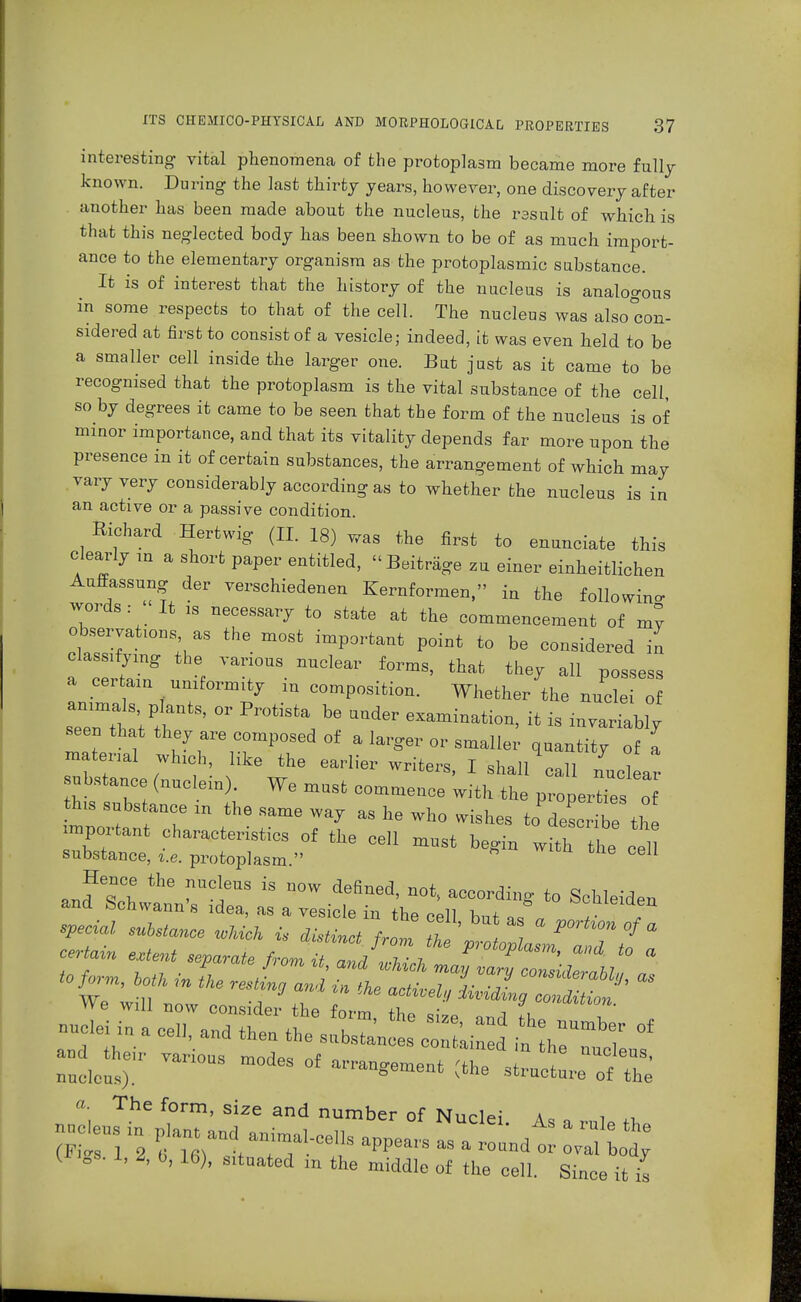 interesting vital phenomena of the protoplasm became more fully known. During the last thirty years, however, one discovery after another has been made about the nucleus, the result of which is that this neglected body has been shown to be of as much import- ance to the elementary organism as the protoplasmic substance. It is of interest that the history of the nucleus is analogous in some respects to that of the cell. The nucleus was also con- sidered at first to consist of a vesicle; indeed, it was even held to be a smaller cell inside the larger one. But just as it came to be recognised that the protoplasm is the vital substance of the cell so by degrees it came to be seen that the form of the nucleus is of minor importance, and that its vitality depends far more upon the presence in it of certain substances, the arrangement of which may vary very considerably according as to whether the nucleus is in an active or a passive condition. Richard Hertwig (II. 18) was the first to enunciate this clearly in a short paper entitled, Beiträge zu einer einheitlichen Auffassung der verschiedenen Kernformen, in the following words: It is necessary to state at the commencement of mv observations as the most important point to be considered in classifying the various nuclear forms, that they all possess a certain uniformity in composition. Whether the nuclei of seenTl at'tI' S'  ^ * ***** * » -variably seen that they are composed of a larger or smaller quantity of I material which, like the earlier writers, I shall call unclear substance (nuclem). We must commence with the properties of this subs ance m the same way as he who wishes to desc ioe th important characteristics of the cell must begin witT he eel substance, i.e. protoplasm. 611 Hence the nucleus is now defined, not, according to Schleiden and Schwann's idea, as a vesicle in the cell W J ö°?Leid?n special substance wMch is distinct from thp ° ^ °f * certain extent separate froJtanJZZol * ^ ^ «* t0 a « ^ I resLa a,l ^fl^S^^  We will now consider the fnrm • -> , *»«nvion. -,ei i„ a eel., and then tht ^ <* £5*Tarious modes of — Ä7; a. The form, size and number of Nuclei a. i ^ I BB. I, Z, b, 16), situated m the middle of the cell. Since it is