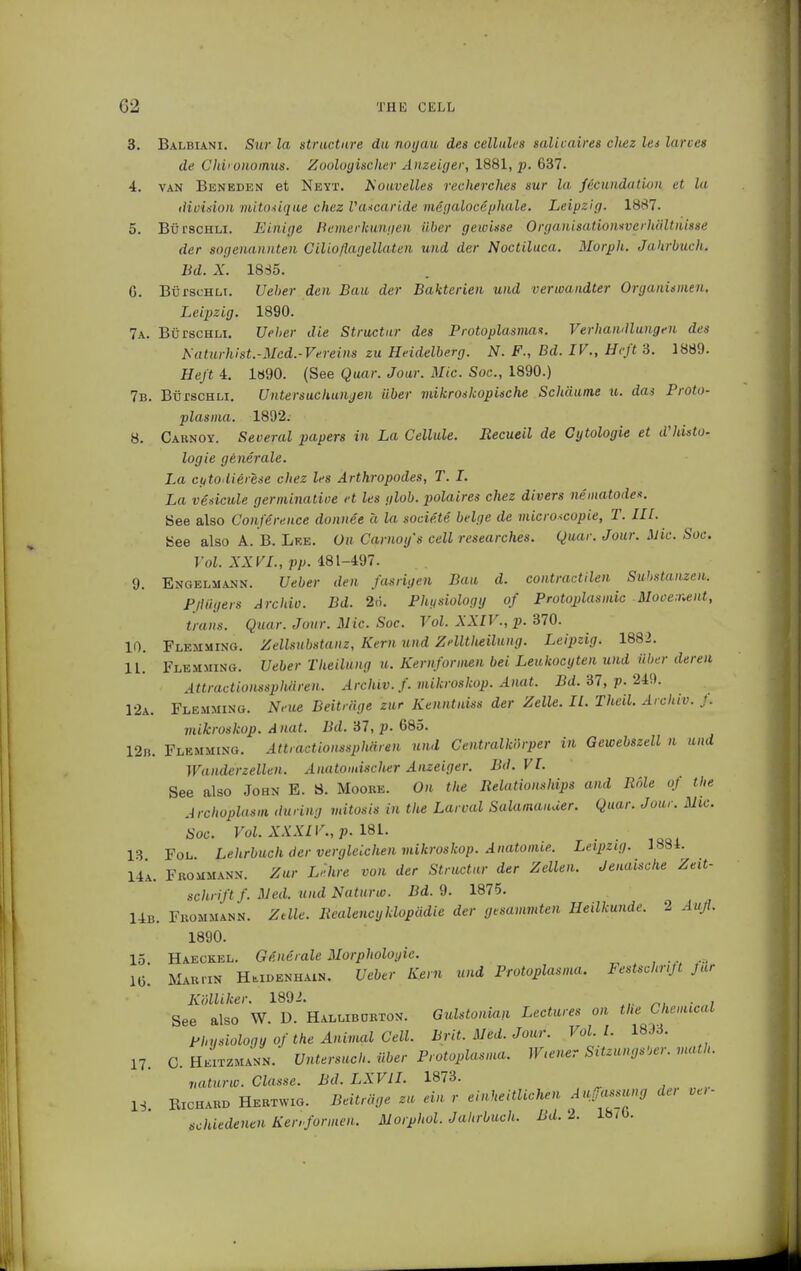 3. Balbiani. Sur la structure du noyau des cellules salicaires chcz Its larves de Chi* onomus. Zoologischer Anzeiger, 1881, p. 637. 4. van Beneden et Neyt. üowvelles recherches nur la foundation et la division mitosique chez Vascaride megalocephale. Leipzig. 1887. 5. Bül-schli. Einige Bemerkungen über gewisse OrganisationweihäUnisse der sogenannten Gilioflagellaten und der Noctiluca. Morph. Jahrbuch. Bd. X. 1835. G. BürscHLi. lieber den Bau der Bakterien und verwandter Organismen. Leipzig. 1890. 7a. BürscHLi. Ueber die Structur des Protoplasmas. Verhandlungen des Katurliist.- Mcd.-Vereins zu Heidelberg. N. F., Bd. IV., Heft 3. 1889. Heß 4. 1890. (See Quar. Jour. Mic. Soc, 1890.) 7b. BürscHLi. Untersuchungen über mikroskopische Schäume u. das Proto- plasma. 1892. 8. Cabnoy. Several papers in La Cellule. Recueil de Cytologie et d'histo- logie generale. La cytodierese chez les Arthropodes, T. I. La vesicate germinative et les glob. polaires chez divers nematodes, üee also Conference donnee a la societe beige de microscopie, T. III. bee also A. B. Lke. On Carnoy's cell researches. Quar. Jour. Mic. Soc. Vol. XXVI., pp. 481-497. 9. Engelmann. Ueber den fasrigen Bau d. contraction Substanzen. Plliigers Archiv. Bd. 2ö. Physiology of Protoplasmic Movement, trans. Quar. Jour. Mic. Soc. Vol. XXIV., p. 370. 10. Flemming. Zellsubstanz, Kern und Zelltheilung. Leipzig. 1882. IL. Flemming. Ueber Theilung u. Kernformen bei Leukocyten und über deren Attractionssphären. Archiv, f. mikroskop. Anat. Bd. 37, p. 249. 12a. Flemming. Neue Beiträge zur Kenntniss der Zelle. IL Theil. Archiv. J. mikroskop. Anat. Bd. 37, p. 685. 12n. Flemming. Attractionssphären und Centraikörper in Gewebszell n und Wanderzellen. Anatomischer Anzeiger. Bd. VI. See also John E. S. Moobe. On the Relationships and Role of the Archoplasm during mitosis in the Larval Salamander. Quar. Jour. Mic. Soc. Vol. XXXIV., p. 181. 13 Fol Lehrbuch der vergleichen mikroskop. Anatomie. Leipzig. 1881. 14a. Fbommann. Zur Lehre von der Structur der Zellen. Jenaische Zeit- schrift f. Med. undNaturw. Bd. 9. 1875. 14b. Fbommann. Zdle. Realencyklopädie der gesummten Heilkunde. 2 Aufl. 1890. 15. Haeckel. Generale Morphologie. IG. Mab,™ Hmdenhain. Ueber Kern und Protoplasma. Festschrift Jur KölUker, 1892. See also W. D. Hallibcrton. Gulstonian Lectures on the Chemical Phusioloqu of the Animal Cell. Brit. Med. Jour. Vol.1. 18J3. 17. C. Heitzmann. Untersuch, über Protoplasma. Wiener SitzungsUr. math, vaturw. Classe. Bd. LXV1I. 1873. IS Richard Hebtwjg. Beiträge zu ein r einheitlichen Auffassung der ve,- schiedenen Kenformen. Morphol. Jahrbuch, Bd. 2. 18/b.