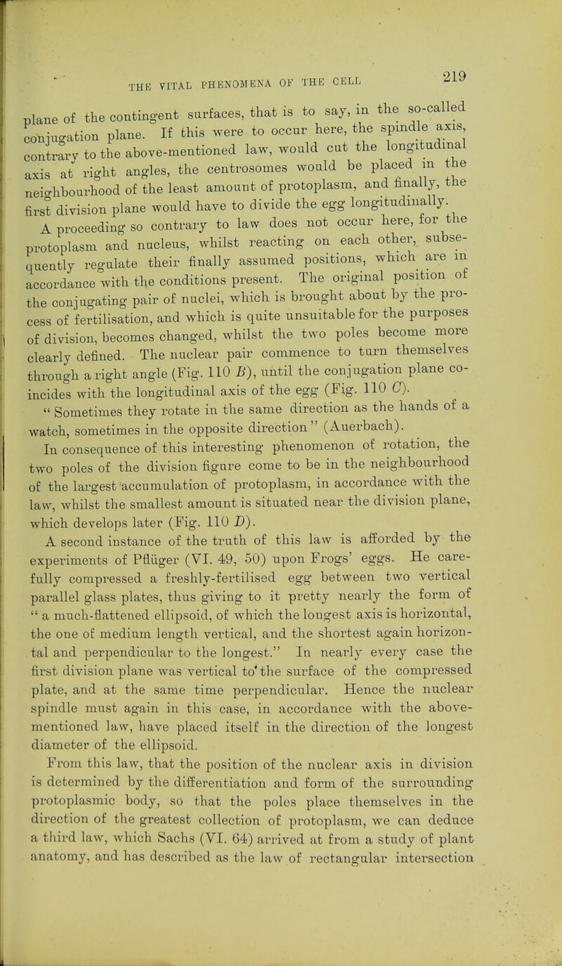 THE plane of the contingent surfaces, that is to say, in the so-called conjugation plane. If this were to occur here, the spindle axis contrary to the above-mentioned law, would cut the longitudinal axis at right angles, the centrosomes would be placed in the neighbourhood of the least amount of protoplasm, and finally, the first division plane would have to divide the egg longitudinally A proceeding so contrary to law does not occur here, for the protoplasm and nucleus, whilst reacting on each other, subse- quently regulate their finally assumed positions, which are in accordance with the conditions present. The original position of the conjugating pair of nuclei, which is brought about by the pro- cess of fertilisation, and which is quite unsuitable for the purposes of division, becomes changed, whilst the two poles become more clearly defined. The nuclear pair commence to turn themselves through a right angle (Fig. 110 B), until the conjugation plane co- incides with the longitudinal axis of the egg (Fig. HOC).  Sometimes they rotate in the same direction as the hands of a watch, sometimes in the opposite direction (Auerbach). In consequence of this interesting phenomenon of rotation, the two poles of the division figure come to be in the neighbourhood of the largest accumulation of protoplasm, in accordance with the law, whilst the smallest amount is situated near the division plane, which develops later (Fig. 110 D). A second instance of the truth of this law is afforded by the experiments of Päüger (VI. 49, 50) upon Frogs' eggs. He care- fully compressed a freshly-fertilised egg between two vertical parallel glass plates, thus giving to it pretty nearly the form of  a much-flattened ellipsoid, of which the longest axis is horizontal, the one of: medium length vertical, and the shortest again horizon- tal and perpendicular to the longest. In nearly every case the first division plane was vertical to'the surface of the compressed plate, and at the same time perpendicular. Hence the nuclear spindle must again in this case, in accordance with the above- mentioned law, have placed itself in the direction of the longest diameter of the ellipsoid. From this law, that the position of the nuclear axis in division is determined by the differentiation and form of the surrounding protoplasmic body, so that the poles place themselves in the direction of the greatest collection of protoplasm, we can deduce a third law, which Sachs (VI. 64) arrived at from a study of plant anatomy, and has described as the law of rectangular intersection