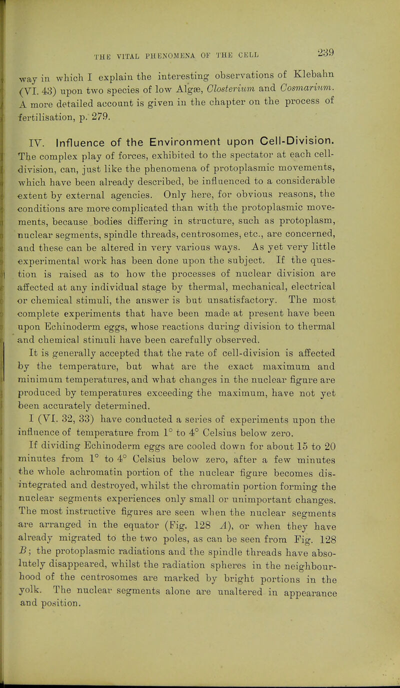 way in which I explain the interesting observations of Klebahn (VI. 43) upon two species of low Algae, Closterium and Cosmarium. A more detailed account is given in the chapter on the process of fertilisation, p. 279. IV. Influence of the Environment upon Cell-Division. The complex play of forces, exhibited to the spectator at each cell- division, can, just like the phenomena of protoplasmic movements, which have been already described, be influenced to a considerable extent by external agencies. Only here, for obvious reasons, the conditions are more complicated than with the protoplasmic move- ments, because bodies diffei^ing in structure, such as protoplasm, nuclear segments, spindle threads, centrosomes, etc., are concerned, and these can be altered in very various ways. As yet very little experimental work has been done upon the subject. If the ques- tion is raised as to how the processes of nuclear division are affected at any individual stage by thermal, mechanical, electrical or chemical stimuli, the answer is but unsatisfactory. The most complete experiments that have been made at present have been upon Echinoderm eggs, whose reactions during division to thermal and chemical stimuli have been carefully observed. It is generally accepted that the rate of cell-division is affected by the temperature, but what are the exact maximum and minimum temperatures, and what changes in the nuclear figure are produced by temperatures exceeding the maximum, have not yet been accurately determined. I (VI. 32, 33) have conducted a series of experiments upon the influence of tempei'ature from 1° to 4° Celsius below zero. If dividing Echinoderm eggs are cooled down for about 15 to 20 minutes from 1° to 4° Celsius below zero, after a few minutes the whole achromatin portion of the nuclear figure becomes dis- integrated and destroyed, whilst the chromatin portion forming the nuclear segments experiences only small or unimportant changes. The most instructive figures are seen when the nuclear segments are arranged in the equator (Fig. 128 A), or when they have already migrated to the two poles, as can be seen from Pig. 128 JB; the protoplasmic radiations and the spindle threads have abso- lutely disappeared, whilst the radiation spheres in the neighbour- hood of the centrosomes are marked by bright portions in the yolk. The nuclear segments alone are unaltered in appearance and position.