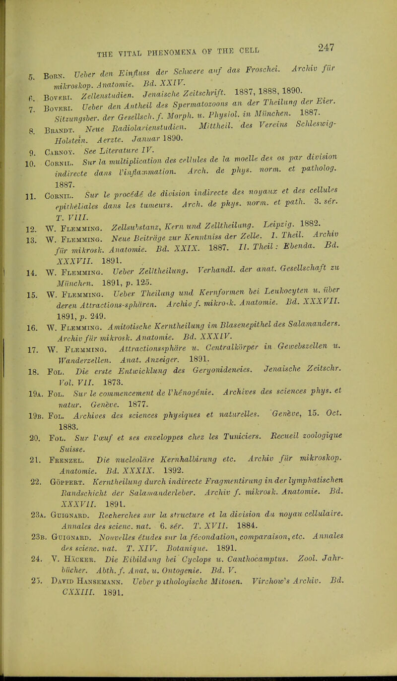 5. Born. Ucber den Einßw der Schwere auf das Froschei. Archiv für mikroskop. Anatomie. Bd. XXIV. P Bovlt. Zellenstudien. Jenaische Zeitschrift. 1887,1888,1890 7* Bovfri. Ueber den Antheil des Spermatozoons an der Theilung der Eier. Sitzunqsber. der Gesellsch.f. Morph. u. Physiol, in München. 1887. 8. Brandt. * Neue Radiolarienstudien. Mittheil, des Vereins Schleswig- Holstein. Aerzte. Januar 1890. 9 C\RNOit. See Literature IV. . 10* Cornil Sur la multiplication des cellules de la moelle des os par division indirecte dans Vinßammation. Arch, de phys. norm, et patholog. 1887 11 Cornil.' Sur le procede de division indirecte des noyanx et des celluUs epitheliales dans les tumeurs. Arch, de phys. norm, et path. 3. ser. T. VIII. 12. W. Flemming. Zellsuhstanz, Kern und Zelltheilung. Leipzig. 1882. 13* W Flemming. Neue Beiträge zur Kenntniss der Zelle. I. Theil. Archiv für mikrosk. Anatomie. Bd. XXIX. 1887. II. Theil: Ebenda. Bd. XXXVII. 1891. 14. W. Flemming. Ueber Zelltheilung. Verhandl. der anat. Gesellschaft zu München. 1891, p. 125. 15. W. Flemming. Ueber Theilung und Kernformen bei Leulcocyten^ u. über deren Attractions-sphären. Archiv f. mikroJi. Anatomie. Bd. XXXVII. 1891, p. 249. 16. W. Flemming. Amitotische Kerntlieilung im Blasenepithel des Salamanders. Archiv für mikrosk. Anatomie. Bd. XXXIV. 17. W. Flemming. Attractionssphäre u. Gentraikörper in Gewebszellen u. Wanderzellen. Anat. Anzeiger. 1891. 18. Fol. Die erste Entwicklung des Geryonideneies. Jenaische Zeitschr. Vol. VII. 1873. 19a. Fol. Sur le commencement de Vhenogenie. Archives des sciences phys. et natur. Geneve. 1877. 19b. Fol. Archives des sciences physiques et naturelles. Geneve, 15. Oct. 1883. 20. Fol. Sur Vozuf et ses enveloppes chez les Tuniciers. Bccueil zoologique Suisse. 21. Frenzel. Die nucleol'dre Kernhalbirung etc. Archiv für mikroskop. Anatomie. Bd. XXXIX. 1392. 22. Göppert. Kerntheilung durch indirecte Fragmentirung in der lymphatischen Bandschicht der Salamanderleber. Archiv f. mikrosk. Anatomie. Bd. XXXV II. 1891. 23a. Gdignard. Recherches sur la structure et la division du noyau cellulaire. Annales des scienc. nat. 6. ser. T. XVII. 1884. 23b. Güignard. Nouvdles etudes sur lafecondation, comparaison, etc. Annales des scienc. vat. T. XIV. Botanique. 1891. 24. V. Hacker. Die Eibildnng bei Cyclops u. Canthocamptus. Zool. Jahr- bücher. Abth. f. Anat. u. Ontogenie. Bd. V. 25. David Hansemann. Ueber p itliologische Mitosen. Virchow,s Archiv. Bd. C XXIII. 1891.