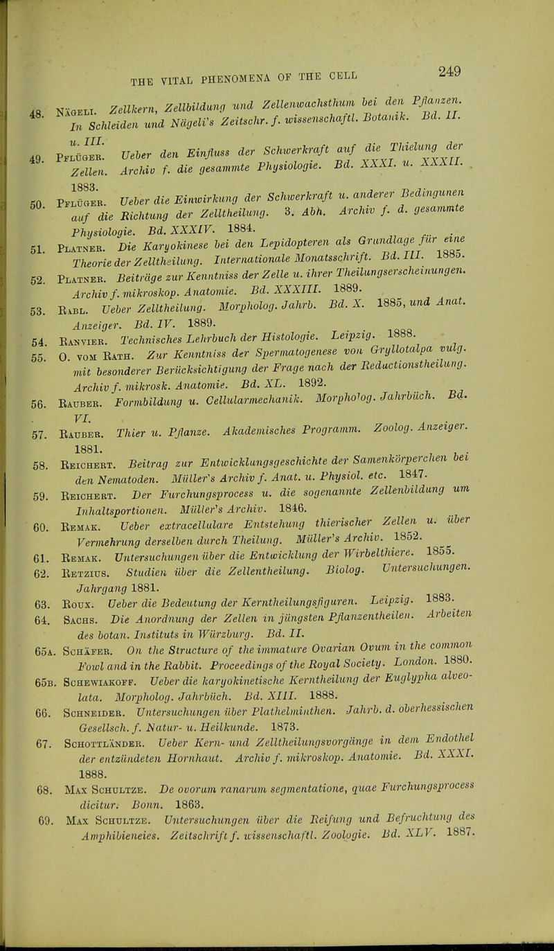 48 Nägeli. Zellkern, Zellbildung und Zellenwachsthum lei den Pflanzen in Schleiden und NägeWs Zeitschr.f. mssenschaftl, Botanik. Bd. II. 49 PflüÖ^ Ueber den Einfluss der Schioerkraft auf ^Thielungder Zellen. Archiv f. die gesummte Physiologie. Bd. XXXI. u. XXXII. 50 Pflüger. lieber die Einwirkung der Schwerkraft u. anderer Bedingten auf die Richtung der Zelltheilung. 3. Abh. Archiv f. d. gesammte Physiologie. Bd. XXXIV. 1884. 51 Platner. Die Karyokinese bei den Lepidopteren als Grundlage fur eine Theorie der Zelltheilung. Internationale Monatsschrift. Bd. III. 188d. 52. Platner. Beiträge zur Kenntniss der Zelle n, ihrer Theilungserscheinungen. Archiv f. mikroskop. Anatomie. Bd. XXXIII. 1889. 53. Rabl. Ueber Zelltheilung. Morpholog. Jahrb. Bd. X. 1885, und Anat. Anzeiger. Bd. IV. 1889. 54 Ranvier. Technisches Lehrbuch der Histologie. Leipzig. 1888. 5ö' 0 vom Rath. Zur Kenntniss der Spermatogenese von Gryllotalpa vulg. mit besonderer Berücksichtigung der Frage nach der Reductionstheilung. Archiv f. mikrosk. Anatomie. Bd. XL. 1892. 56. Rauber. Formbildung u. Gellularmechanik. Morpholog. Jahrbüch. B4. VI. . . 57. Rauber. Thier u. Pflanze. Akademisches Programm. Zoolog. Anzeiger. 1881. . 58. Reichert. Beitrag zur Entwicklungsgeschichte der Samenkörperchen bei dtn Nematoden. Müller's Archiv f. Anat. u. Physiol, etc. 1847. 59. Reichert. Der Furchungsprocess u. die sogenannte Zellenbildung um Inhaltsportionen. Müller's Archiv. 1846. ' 60. Remak. Ueber extracellulare Entstehung thierischer Zellen u. über Vermehrung derselben durch Theilung. Müller's Archiv. 1852. 61. Remak. Untersuchungen über die Entwicklung der Wirbelthiere. 1855. 62. Retzius. Studien über die Zellentheilung. Biolog. Untersuchungen. Jahrgang 1881. 63. Roux. Ueber die Bedeutung der Kerntheilungsfiguren. Leipzig. 1883. 64. Sachs. Die Anordnung der Zellen in jüngsten Pflanzentheilen. Arbeiten des botan. Instituts in Würzburg. Bd. II. 65a. Schäfer. On the Structure of the immature Ovaiian Ovum in the common Fowl and in the Rabbit. Proceedings of the Royal Society. London. 1880. 65b. Schewiakoff. Ueber die karyokinetische Kerntheilung der Euglypha alveo- lata. Morpholog. Jahrbüch. Bd. XIII. 1888. 66. Schneider. Untersuchungen über Plathelminthen. Jahrb. d. oberhessischen Gesellsch. f. Natur- u. Heilkunde. 1873. 67. Schottländer. Ueber Kern- und Zelltheilungsvorgänge in dem Endothel der entzündeten Hornhaut. Archiv f. mikroskop. Anatomie. Bd. XXXI. 1888. 68. Max Schultze. De ovorum ranannn segmentatione, quae Furchungsprocess dicitur^ Bonn. 1863. 69. Max Schultze. Untersuchungen über die Reifung und Befruchtung des Amphibieneies. Zeitschrift f. uissenschaftl. Zoologie. Bd. XLV. 1887.