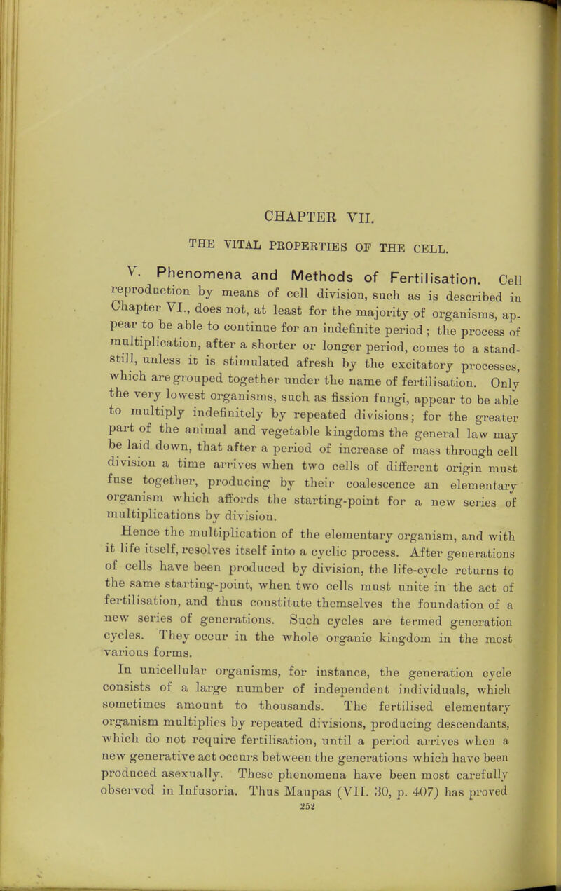 CHAPTER VII. THE VITAL PROPERTIES OF THE CELL. V. Phenomena and Methods of Fertilisation. Cell reproduction by means of cell division, such as is described in Chapter VI., does not, at least for the majority of organisms, ap- pear to be able to continue for an indefinite period; the process of multiplication, after a shorter or longer period, comes to a stand- still, unless it is stimulated afresh by the excitatory processes, which are grouped together under the name of fertilisation. Only the very lowest organisms, such as fission fungi, appear to be able to multiply indefinitely by repeated divisions; for the greater part of the animal and vegetable kingdoms the general law may be laid down, that after a period of increase of mass through cell division a time arrives when two cells of different origin must fuse together, producing by their coalescence an elementary organism which affords the starting-point for a new series of multiplications by division. Hence the multiplication of the elementary organism, and with it life itself, resolves itself into a cyclic process. After generations of cells have been produced by division, the life-cycle returns to the same starting-point, when two cells must unite in the act of fertilisation, and thus constitute themselves the foundation of a new series of generations. Such cycles are termed generation cycles. They occur in the whole organic kingdom in the most various forms. In unicellular organisms, for instance, the generation cycle consists of a large number of independent individuals, which sometimes amount to thousands. The fertilised elementary organism multiplies by repeated divisions, producing descendants, which do not require fertilisation, until a period arrives when a new generative act occurs between the generations which have been produced asexually. These phenomena have been most carefully observed in Infusoria. Thus Manpas (VII. 30, p. 407) has proved 25a