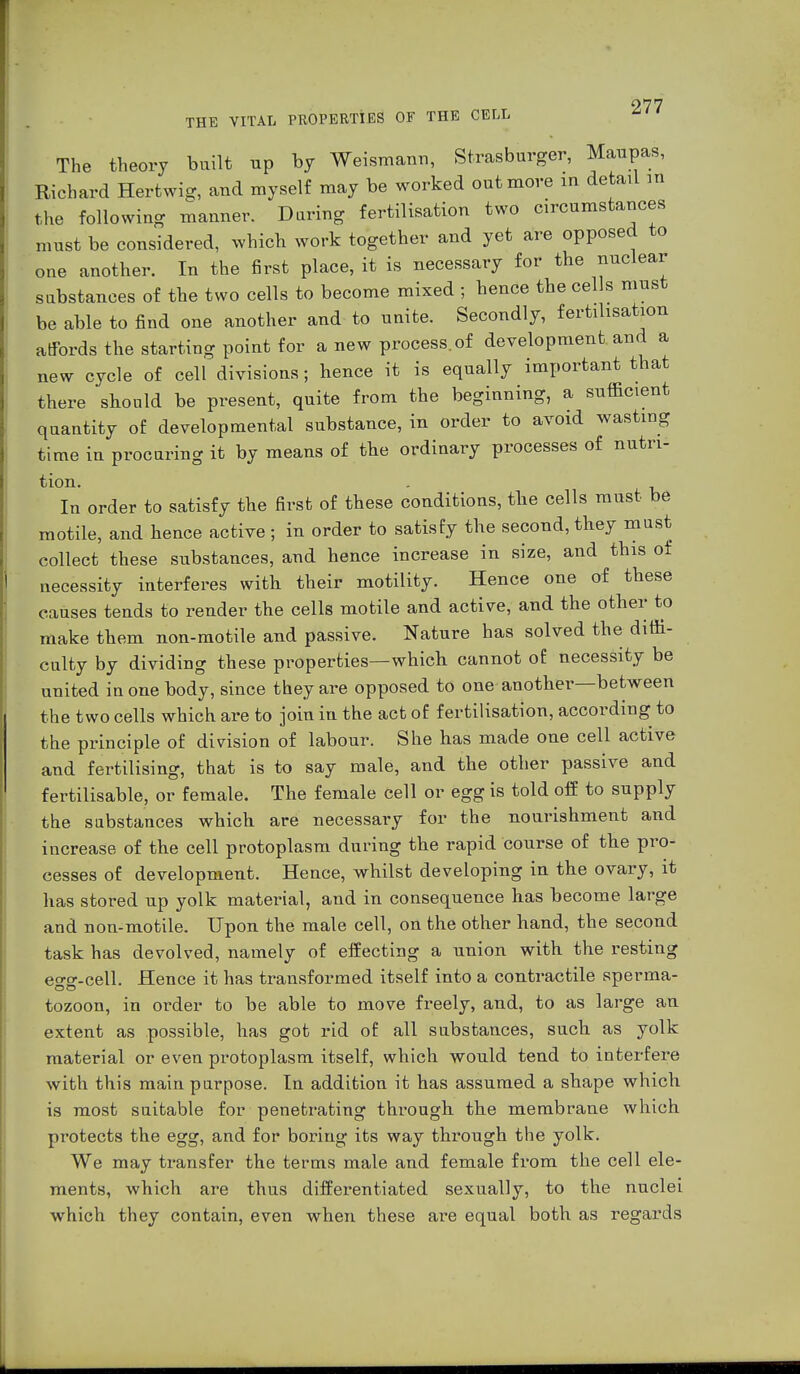 THE VITAL PROPERTIES OF THE CELL The theory built up by Weismann, Strasburger, Maupas, Richard Hertwi-, and myself may be worked out more in detail in the following manner. Daring fertilisation two circumstances must be considered, which work together and yet are opposed to one another. In the first place, it is necessary for the nuclear substances of the two cells to become mixed ; hence the cells must be able to find one another and to unite. Secondly, fertilisation affords the starting point for a new process, of development and a new cycle of cell divisions; hence it is equally important that there should be present, quite from the beginning, a sufficient quantity of developmental substance, in order to avoid wasting time in procuring it by means of the ordinary processes of nutri- tion. . In order to satisfy the first of these conditions, the cells must be motile, and hence active; in order to satisfy the second, they must collect these substances, and hence increase in size, and this of necessity interferes with their motility. Hence one of these causes tends to render the cells motile and active, and the other to make them non-motile and passive. Nature has solved the diffi- culty by dividing these properties—which cannot of necessity be united in one body, since they are opposed to one another—between the two cells which are to join in the act of fertilisation, according to the principle of division of labour. She has made one cell active and fertilising, that is to say male, and the other passive and fertilisable, or female. The female cell or egg is told off to supply the substances which are necessary for the nourishment and increase of the cell protoplasm during the rapid course of the pro- cesses of development. Hence, whilst developing in the ovary, it has stored up yolk material, and in consequence has become large and non-motile. Upon the male cell, on the other hand, the second task has devolved, namely of effecting a union with the resting eo-o-.cell. Hence it has transformed itself into a contractile sperma- tozoon, in order to be able to move freely, and, to as large an extent as possible, has got rid of all substances, such as yolk material or even protoplasm itself, which would tend to interfere with this main purpose. In addition it has assumed a shape which is most suitable for penetrating through the membrane which protects the egg, and for boring its way through the yolk. We may transfer the terms male and female from the cell ele- ments, which are thus differentiated sexually, to the nuclei which they contain, even when these are equal both as regards