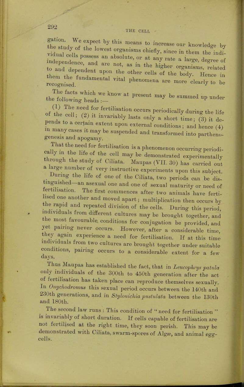 THE CKLI, vidual lV f ga°i8mS °hieflj'' since in th<™ 'he indi- vidual cells possess an absolute, or at any rate a large decree of ..dependence aud are not, as in the higher organL, related to and dependtout upon the other cells of the body Hence ^ . reo6;utoed UndamenW Ph~ ™ — Z bl ^Z^;t^Lk^'at preseat may h° ™ >*— of tte cell. m f°r.fertU\f»» Periodically daring the life the cell, (2) ,t mranably lasts only a short time; (3) it de- pends to a certain extent upon external conditions; and hence (7) .n many cases it may be suspended and transformed into partheno- genesis and apogamy. r That the need for fertilisation is a phenomenon occurring periodi- cally m the hfe of the cell may be demonstrated experimentally through the study of Ciliata. Maupas (VII. 30) has carried out a large number of very instructive experiments upon this subject During the life of one of the Ciliata, two periods can be dis- tingu,shed-an asexual one and one of sexual maturity or need of fertilisation. The first commences after two animals have ferti- lised one another and moved apart; multiplication then occurs by the rapid and repeated division of the cells. During this period, individuals from different cultures may be brought together, and the most favourable, conditions for conjugation be provided, and yet pairing never occurs. However, after a considerable time, they again experience a need for fertilisation. If at this time individuals from two cultures are brought together under suitable conditions, pairing occurs to a considerable extent for a few days. Thus Maupas has established the fact, that in Leucaphrys patula only individuals of the 300th to 450th generation after the act of fertilisation has taken place can reproduce themselves sexually. In Onychodromus this sexual period occurs between the 140th and 230th generations, and in Stylonichia pustulata between the 130th and 180th. The second law runs : This condition of '< need for fertilisation  is invariably of short duration. If cells capable of fertilisation are not fertilised at the right time, they soon perish. This may be demonstrated with Ciliata, swarm-spores of Alga?, and animal egg- cells.