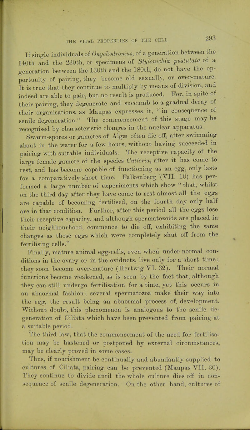 If single individuals of Onychodromus, of a generation between the 140th and the 230th, or specimens of Stylonichia pustulata of a generation between the 130th and the 180th, do not have the op- portunity of pairing, they become old sexually, or over-mature. It is true that they continue to multiply by means of division, and indeed are able to pair, but no result is produced. For, in spite of their pairing, they degenerate and succumb to a gradual decay of their organisations, as Maupas expresses it,  in consequence of senile degeneration. The commencement of this stage may be recognised by characteristic changes in the nuclear apparatus. Swarm-spores or gametes of Algaa often die off, after swimming about in the water for a few hours, without having succeeded m pairing with suitable individuals. The receptive capacity of the large female gamete of the species Cutleria, after it has come to rest, and has become capable of functioning as an egg, only lasts for a comparatively short time. Falkenberg (VII. 10) has per- formed a large number of experiments which show  that, whilst on the third day after they have come to rest almost all the eggs are capable of becoming fertilised, on the fourth day only half are in that condition. Further, after this period all the eggs lose their receptive capacity, and although spermatozoids are placed in their neighbourhood, commence to die off, exhibiting the same changes as those eggs which were completely shut off from the fertilising cells. Finally, mature animal egg-cells, even when under normal con- ditions in the ovary or in the oviducts, live only for a short time; they soon become over-mature (Hertwig VI. 32). Their normal functions become weakened, as is seen by the fact that, although they can still undergo fertilisation for a time, yet this occurs in an abnormal fashion ; several spermatozoa make their way into the egg, the result being an abnormal process of. development. Without doubt, this phenomenon is analogous to the senile de- generation of Ciliata which have been prevented from pairing at a suitable period. The third law, that the commencement of the need for fertilisa- tion may be hastened or postponed by external circumstances, may be clearly proved in some cases. Thus, if nourishment be continually and abundantly supplied to cultures of Ciliata, pairing can be prevented (Maupas VII. 30). They continue to divide until the whole culture dies off in con- sequence of senile degeneration. On the other hand, cultures of