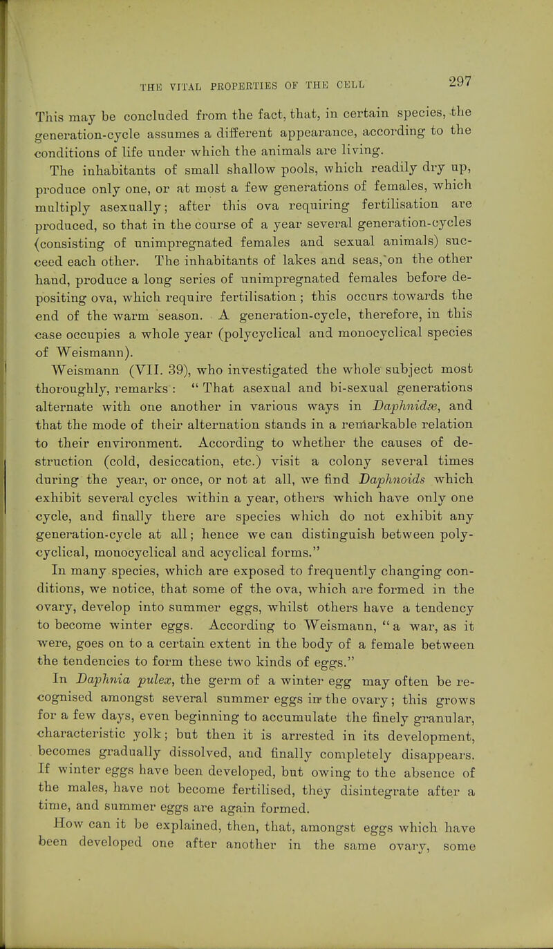 This may be concluded from the fact, that, in certain species, the generation-cycle assumes a different appearance, according to the conditions of life under which the animals are living. The inhabitants of small shallow pools, which readily dry up, produce only one, or at most a few generations of females, which multiply asexually; after this ova requiring fertilisation are produced, so that in the course of a year several generation-cycles (consisting of unimpregnated females and sexual animals) suc- ceed each other. The inhabitants of lakes and seas,'on the other hand, produce a long series of unimpregnated females before de- positing ova, which require fertilisation; this occurs towards the end of the warm season. A generation-cycle, therefore, in this case occupies a whole year (polycyclical and monocyclical species of Weis mann). Weismann (VII. 39), who investigated the whole subject most thoroughly, remarks :  That asexual and bi-sexual generations alternate with one another in various ways in Daplmidse, and that the mode of their alternation stands in a remarkable relation to their environment. According to whether the causes of de- struction (cold, desiccation, etc.) visit a colony several times during the year, or once, or not at all, Ave find Daphnoids which exhibit several cycles within a yeai*, others which have only one cycle, and finally there are species which do not exhibit any generation-cycle at all; hence we can distinguish between poly- cyclical, monocyclical and acyclical forms. In many species, which are exposed to frequently changing con- ditions, we notice, that some of the ova, which are formed in the ovary, develop into summer eggs, whilst others have a tendency to become winter eggs. According to Weismann,  a war, as it were, goes on to a certain extent in the body of a female between the tendencies to form these two kinds of eggs. In Daphnia pulex, the germ of a winter egg may often be re- cognised amongst several summer eggs iw the ovary; this grows for a few days, even beginning to accumulate the finely granular, characteristic yolk; but then it is arrested in its development, becomes gradually dissolved, and finally completely disappears. If winter eggs have been developed, but owing to the absence of the males, have not become fertilised, they disintegrate after a time, and summer eggs are again formed. How can it be explained, then, that, amongst eggs which have been developed one after another in the same ovary, some