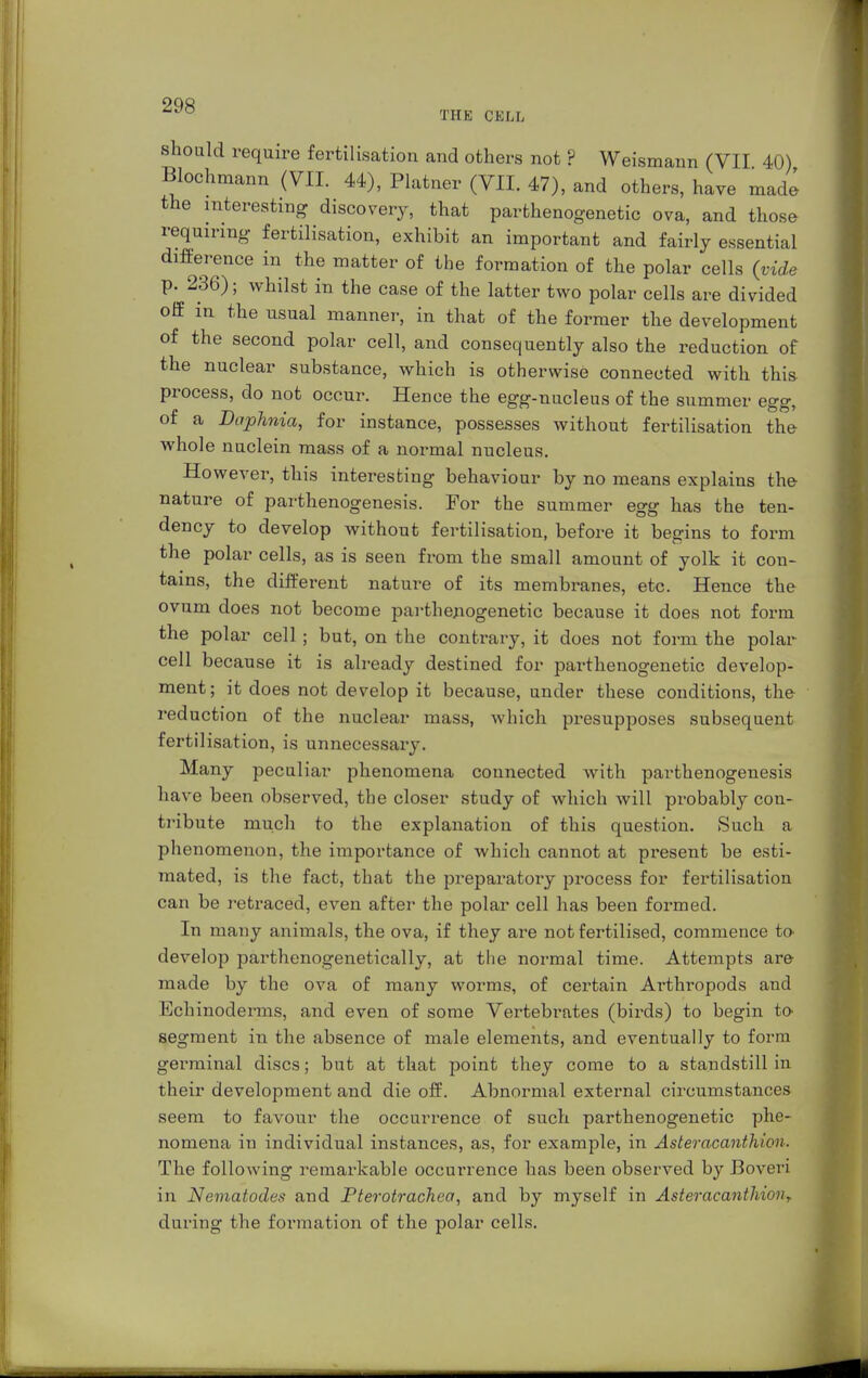 should require fertilisation and others not ? Weismann (VII 40) Bloohmann (VII. 44), Plainer (VII. 47), and others, have made the interesting discovery, that parthenogenetic ova, and those requiring fertilisation, exhibit an important and fairly essential difference in the matter of the formation of the polar cells (vide p. 236); whilst in the case of the latter two polar cells are divided off in the usual manner, in that of the former the development of the second polar cell, and consequently also the reduction of the nuclear substance, which is otherwise connected with this process, do not occur. Hence the egg-nucleus of the summer egg, of a DapJinia, for instance, possesses without fertilisation the whole nuclein mass of a normal nucleus. However, this interesting behaviour by no means explains the nature of parthenogenesis. For the summer egg has the ten- dency to develop without fertilisation, before it begins to form the polar cells, as is seen from the small amount of yolk it con- tains, the different nature of its membranes, etc. Hence the ovum does not become parthenogenetic because it does not form the polar cell ; but, on the contrary, it does not form the polar cell because it is already destined for parthenogenetic develop- ment; it does not develop it because, under these conditions, the reduction of the nuclear mass, which presupposes subsequent fertilisation, is unnecessary. Many peculiar phenomena connected with parthenogenesis have been observed, the closer study of which will probably con- tribute much to the explanation of this question. Such a phenomenon, the importance of which cannot at present be esti- mated, is the fact, that the preparatory process for fertilisation can be retraced, even after the polar cell has been formed. In many animals, the ova, if they are not fertilised, commence to develop parthenogenetically, at the normal time. Attempts are made by the ova of many worms, of certain Arthropods and Echinoderms, and even of some Vertebrates (birds) to begin to segment in the absence of male elements, and eventually to form germinal discs; but at that point they come to a standstill in their development and die off. Abnormal external circumstances seem to favour the occurrence of such parthenogenetic phe- nomena in individual instances, as, for example, in Aster acanthi on. The following remarkable occurrence has been observed by Boveri in Nematodes and Pterotrachea, and by myself in Asteracanthion? during the formation of the polar cells.