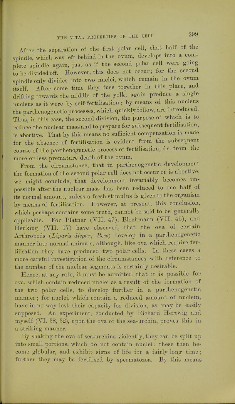 After the separation of the first polar cell, that half of the spindle, which was left behind in the ovum, develops into a com- plete spindle again, just as if the second polar cell were going to be divided off. However, this does not occur; for the second spindle only divides into two nuclei, which remain in the ovum itself. After some time they fuse together in this place, and drifting towards the middle of the yolk, again produce a single nucleus as it were by self-fertilisation; by means of this nucleus the parthenogenetic processes, which quickly follow, are introduced. Thus, in this case, the second division, the purpose of whicb is to reduce the nuclear mass and to prepare for subsequent fertilisation, is abortive. That by this means no sufficient compensation is made for the absence of fertilisation is evident from the subsequent course of the parthenogenetic process of fertilisation, i.e. from the more or less premature death of the ovum. From the circumstance, that in parthenogenetic development the formation of the second polar cell does not occur or is abortive, we might conclude, that development invariably becomes im- possible after the nuclear mass has been reduced to one half of its normal amount, unless a fresh stimulus is given to the organism by means of fertilisation. However, at present, this conclusion, which perhaps contains some truth, cannot be said to be generally applicable. For Platner (VII. 47), Blochmann (VII. 46), and Henking (VII. 17) have observed, that the ova of certain Arthropods (Liparis clispar, Bees) develop in a parthenogenetic manner into normal animals, although, like ova which require fer- tilisation, they have produced two polar cells. In these cases a more careful investigation of the circumstances with reference to the number of the nuclear segments is certainly desirable. Hence, at any rate, it must be admitted, that it is possible for ova, which contain reduced nuclei as a result of the formation of the two polar cells, to develop further in a parthenogenetic manner; for nuclei, which contain a reduced amount of nuclein, have in no way lost their capacity for division, as may be easily supposed. An experiment, conducted by Richard Hertwig and myself (VI. 38, 32), upon the ova of the sea-urchin, proves this in a striking manner. By shaking the ova of sea-urchins violently, they can be split up into small portions, which do not contain nuclei; these then be- come globular, and exhibit signs of life for a fairly long time ; further they may be fertilised by spermatozoa. By this means
