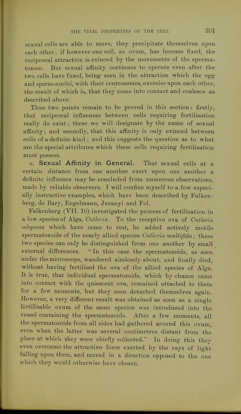 sexual cells are able to move, they precipitate themselves upon each other; if however one cell, as ovum, has become fixed, the reciprocal attraction is evinced bj the movements of the sperma- tozoon. But sexual affinity continues to operate even after the two cells have fused, being seen in the attraction which the egg and sperm-nuclei, with their centrosomes, exercise upon each other, the result of which is, that they come into contact and coalesce as described above. Thus two points remain to be proved in this section : firstly, that reciprocal influences between cells requiring fertilisation really do exist; these we will designate by the name of sexual affinity; and secondly, that this affinity is only evinced between cells of a definite kind ; and this suggests the question as to what are the special attributes which these cells requiring fertilisation must possess. a. Sexual Affinity in General. That sexual cells at a certain distance from one another exert upon one another a definite influence may be concluded from numerous observations, made by reliable observers. I will confine myself to a few especi- ally instructive examples, which have been described by Falken- berg, de Bary, Engelmann, Juranyi and Fol. Falkenberg (VII. 10) investigated the process of fertilisation in a low species of Alga, Cutleria. To the receptive ova of Cutleria adspersa which have come to rest, he added actively motile spermatozoids of the nearly allied species Cutleria multifield; these two species can only be distinguished from one another by small external differences. In this case the spermatozoids, as seen under the microscope, wandered aimlessly about, and finally died, without having fertilised the ova of the allied species of Alga. It is true, that individual spermatozoids, which by chance came into contact with the quiescent ova, remained attached to them for a few moments, but they soon detached themselves again. However, a very different result was obtained as soon as a single fertilisable ovum of the same species was introduced into the vessel containing the spermatozoids. After a few moments, all the spermatozoids from all sides had gathered around this ovum, even when the latter was several centimetres distant from the place at which ihey were chiefly collected. In doing this they even overcame the attractive force exerted by the rays of light falling upon them, and moved in a direction opposed to the one which they would otherwise have chosen.