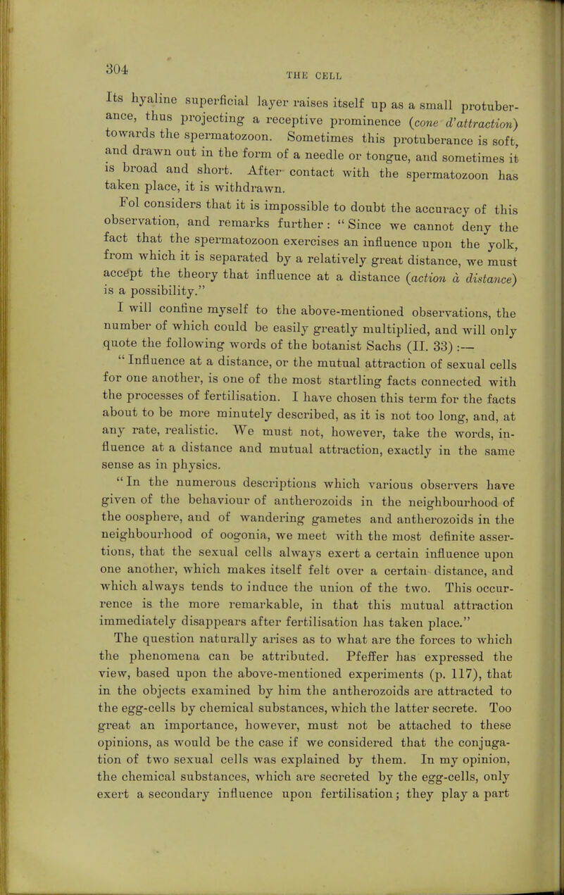 THE CELL Its hyaline superficial layer raises itself up as a small protuber- ance, thus projecting a receptive prominence (cone dattraction) towards the spermatozoon. Sometimes this protuberance is soft and drawn out in the form of a needle or tongue, and sometimes it is broad and short. After contact with the spermatozoon has taken place, it is withdrawn. Fol considers that it is impossible to doubt the accuracy of this observation, and remarks further : »Since we cannot deny the fact that the spermatozoon exercises an influence upon the yolk, from which it is separated by a relatively great distance, we must accept the theory that influence at a distance (action a distance) is a possibility. I will confine myself to the above-mentioned observations, the number of which could be easily greatly multiplied, and Avill only quote the following words of the botanist Sachs (II. 33) :—  Influence at a distance, or the mutual attraction of sexual cells for one another, is one of the most startling facts connected with the processes of fertilisation. I have chosen this term for the facts about to be more minutely described, as it is not too long, and, at any rate, realistic. We must not, however, take the words, in- fluence at a distance and mutual attraction, exactly in the same sense as in physics. In the numerous descriptions which various observers have given of the behaviour of antherozoids in the neighbourhood of the oosphere, and of wandering gametes and antherozoids in the neighbourhood of oogonia, we meet with the most definite asser- tions, that the sexual cells always exert a certain influence upon one another, which makes itself felt over a certain distance, and which always tends to induce the union of the two. This occur- rence is the more remarkable, in that this mutual attraction immediately disappears after fertilisation has taken place. The question naturally arises as to what are the forces to which the phenomena can be attributed. Pfeffer has expressed the view, based upon the above-mentioned experiments (p. 117), that in the objects examined by him the antherozoids are attracted to the egg-cells by chemical substances, which the latter secrete. Too great an importance, however, must not be attached to these opinions, as would be the case if we considered that the conjuga- tion of two sexual cells was explained by them. In my opinion, the chemical substances, which are secreted by the egg-cells, only exert a secondary influence upon fertilisation; they play a part