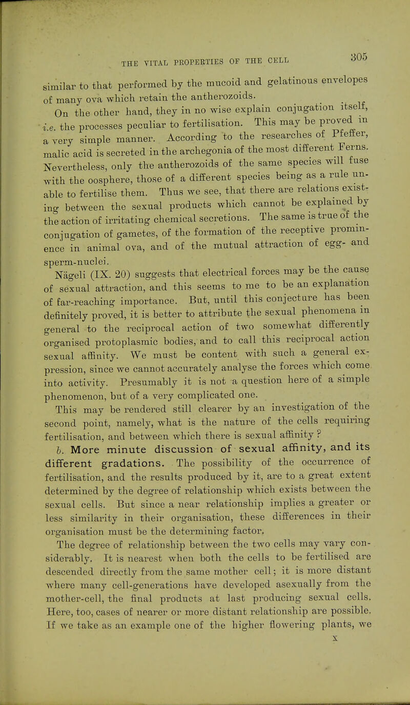 similar to that performed by the mucoid and gelatinous envelopes of many ova which retain the antherozoids. On the other hand, they in no wise explain conjugation itself, i e the processes peculiar to fertilisation. This may be proved m a very simple manner. According to the researches of Pfeffer, malic acid is secreted in the archegonia of the most different Ferns. Nevertheless, only the antherozoids of the same species will fuse with the oosphere, those of a different species being as a rule un- able to fertilise them. Thus we see, that there are relations exist- in- between the sexual products which cannot be explained by the action of irritating chemical secretions. The same is trne of the conjugation of gametes, of the formation of the receptive promin- ence in animal ova, and of the mutual attraction of egg- and sperm-nuclei. Nägeli (IX. 20) suggests that electrical forces may be the cause of sexual attraction, and this seems to me to be an explanation of far-reaching importance. But, until this conjecture has been definitely proved, it is better to attribute the sexual phenomena in general to the reciprocal action of two somewhat differently organised protoplasmic bodies, and to call this reciprocal action sexual affinity. We must be content with such a general ex- pression, since we cannot accurately analyse the forces which come into activity. Presumably it is not a question here of a simple phenomenon, but of a very complicated one. This may be rendered still clearer by an investigation of the second point, namely, what is the nature of the cells requiring fertilisation, and between which there is sexual affinity ? b. More minute discussion of sexual affinity, and its different gradations. The possibility of the occurrence of fertilisation, and the results produced by it, are to a great extent determined by the degree of relationship which exists between the sexual cells. But since a near relationship implies a greater or less similarity in their organisation, these differences in their organisation must be the determining factor. The degree of relationship between the two cells may vary con- siderably. It is nearest when both the cells to be fertilised are descended directly from the same mother cell; it is more distant where many cell-generations have developed asexually from the mother-cell, the final products at last producing sexual cells. Here, too, cases of nearer or more distant relationship are possible. If we take as an example one of the higher flowering plants, we