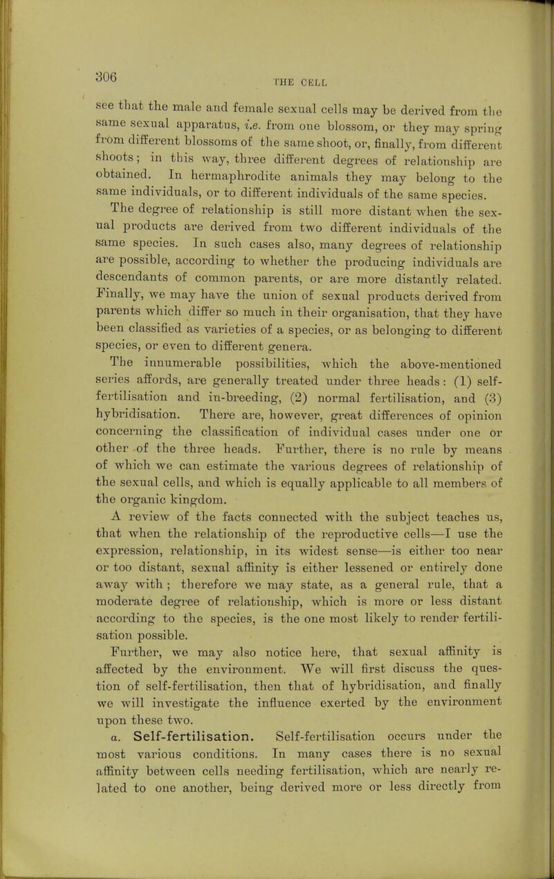 THE CELL see that the male and female sexual cells may be derived from the same sexual apparatus, i.e. from one blossom, or they may spring from different blossoms of the same shoot, or, finally, from different shoots; in this way, three different degrees of relationship are obtained. In hermaphrodite animals they may belong to the same individuals, or to different individuals of the same species. The degree of relationship is still more distant when the sex- ual products are derived from two different individuals of the same species. In such cases also, many degrees of relationship are possible, according to whether the producing individuals are descendants of common parents, or are more distantly related. Finally, we may have the union of sexual products derived from parents which differ so much in their organisation, that they have been classified as varieties of a species, or as belonging to different species, or even to different genera. The innumerable possibilities, which the above-mentioned series affords, are generally treated under three heads: (1) self- fertilisation and in-breeding, (2) normal fertilisation, and (3) hybridisation. There are, however, great differences of opinion concerning the classification of individual cases under one or other of the three heads. Further, there is no rule by means of which we can estimate the various degrees of relationship of the sexual cells, and which is equally applicable to all members of the organic kingdom. A review of the facts connected with the subject teaches us, that when the relationship of the reproductive cells—I use the expression, relationship, in its widest sense—is either too near or too distant, sexual affinity is either lessened or entirely done away with ; therefore we may state, as a general rule, that a moderate degree of relationship, which is more or less distant according to the species, is the one most likely to render fertili- sation possible. Further, we may also notice here, that sexual affinity is affected by the environment. We will first discuss the ques- tion of self-fertilisation, then that of hybridisation, and finally we will investigate the influence exerted by the environment upon these two. a. Self-fertilisation. Self-fertilisation occurs under the most various conditions. In many cases there is no sexual affinity between cells needing fertilisation, which are nearly re- lated to one another, being derived more or less directly from