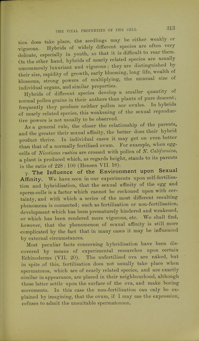 tion does take place, the seedlings may be either weakly or vigorous. Hybrids of widely different species are often very delicate, especially in youth, so that it is difficult to rear them. On the other hand, hybrids of nearly related species are usually uncommonly luxuriant and vigorous; they are distinguished by their size, rapidity of growth, early blooming, long life, wealth ot blossoms, strong powers of multiplying, the unusual size of individual organs, and similar properties. Hybrids of different species develop a smaller quantity of normal pollen grains in their anthers than plants of pure descent ; frequently they produce neither pollen nor ovules. In hybrids of nearly related species, this weakening of the sexual reproduc- tive powers is not usually to be observed. As a general rule, the closer the relationship of the parents, and the greater their sexual affinity, the better does their hybrid product thrive. In individual cases it may get on even better than that of a normally fertilised ovum. For example, when egg- cells of Nicotiana rustica are crossed with pollen of N. Calif arnica, & plant is produced which, as regards height,, stands to its parents in the ratio of 228 : 100 (Hensen VII. 18). y. The Influence of the Environment upon Sexual Affinity. We have seen in our experiments upon self-fertilisa- tion and hybridisation, that the sexual affinity of the egg and sperm-cells is a factor which cannot be reckoned upon with cer- tainty, and with which a series of the most different resulting phenomena is connected; such as fertilisation or non-fertilisation, development which has been prematurely hindered and weakened, •or which has been rendered more vigorous, etc. We shall find, however, that the phenomenon of sexual affinity is still more ■complicated by the fact that in many cases it may be influenced by external circumstances. Most peculiar facts concerning hybridisation have been dis- covered by means of experimental researches upon certain Echinoderms (VII. 20). The unfertilised ova are naked, but in spite of this, fertilisation does not usually take place when .spermatozoa, which are of nearly related species, and are exactly similar in appearance, are placed in their neighbourhood, although these latter settle upon the surface of the ova, and make boring movements. In this case the non-fertilisation can only be ex- plained by imagining, that the ovum, if I may use the expression, refuses to admit the unsuitable spermatozoon.