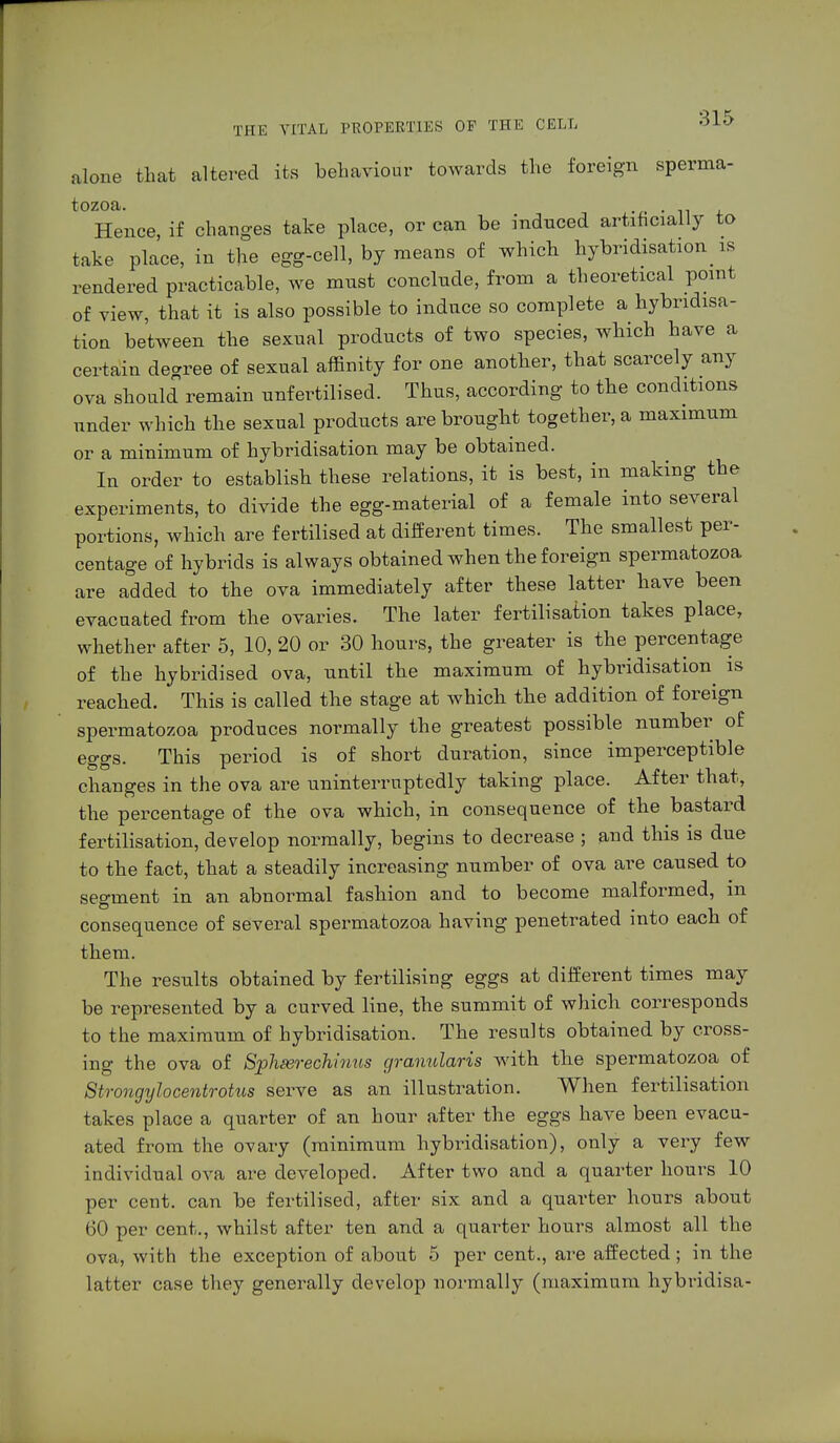 alone that altered its behaviour towards the foreign sperma- tozoa. . ■ Hence, if changes take place, or can be induced artificially to take place, in the egg-cell, by means of which hybridisation is rendered practicable, we must conclude, from a theoretical point of view, that it is also possible to induce so complete a hybridisa- tion between the sexual products of two species, which have a certain degree of sexual affinity for one another, that scarcely any ova should remain unfertilised. Thus, according to the conditions under which the sexual products are brought together, a maximum or a minimum of hybridisation may be obtained. In order to establish these relations, it is best, in making the experiments, to divide the egg-material of a female into several portions, which are fertilised at different times. The smallest per- centage of hybrids is always obtained when the foreign spermatozoa are added to the ova immediately after these latter have been evacuated from the ovaries. The later fertilisation takes place, whether after 5, 10, 20 or 30 hours, the greater is the percentage of the hybridised ova, until the maximum of hybridisation is reached. This is called the stage at which the addition of foreign spermatozoa produces normally the greatest possible number of eggs. This period is of short duration, since imperceptible changes in the ova are uninterruptedly taking place. After that, the percentage of the ova which, in consequence of the bastard fertilisation, develop normally, begins to decrease ; and this is due to the fact, that a steadily increasing number of ova are caused to segment in an abnormal fashion and to become malformed, in consequence of several spermatozoa having penetrated into each of them. The results obtained by fertilising eggs at different times may be represented by a curved line, the summit of which corresponds to the maximum of hybridisation. The results obtained by cross- ing the ova of Spheerechinns granulans with the spermatozoa of Strongylocentrotus serve as an illustration. When fertilisation takes place a quarter of an hour after the eggs have been evacu- ated from the ovary (minimum hybridisation), only a very few individual ova are developed. After two and a quarter hours 10 per cent, can be fertilised, after six and a quarter hours about 60 per cent., whilst after ten and a quarter hours almost all the ova, with the exception of about 5 per cent., are affected; in the latter case they generally develop normally (maximum hybridisa-