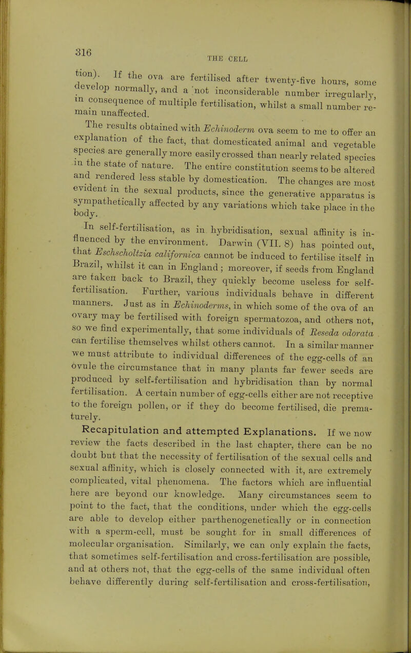 THE CELL <hT 1 fertiHsed after twe^y-five hours, some develop normally, and a not inconsiderable number irregularly in consequence of multiple fertilisation, whilst a small number re- main unaffected. The results obtained with Echmoderm ova seem to me to offer an explanation of the fact, that domesticated animal and vegetable species are generally more easily crossed than nearly related species m the state of nature. The entire constitution seems to be altered and rendered less stable by domestication. The changes are most evident m the sexual products, since the generative apparatus is sympathetically affected by any variations which take place in the body. r In self-fertilisation, as in hybridisation, sexual affinity is in- deed by the environment. Darwin (VII. 8) has pointed out, that Eschscholtzia californica cannot be induced to fertilise itself in Brazil, whilst it can in England; moreover, if seeds from England are taken back to Brazil, they quickly become useless for self- fertilisation. Further, various individuals behave in different manners. Just as in Echinoderms, in which some of the ova of an ovary may be fertilised with foreign spermatozoa, and others not, so we find experimentally, that some individuals of Reseda odorata can fertilise themselves whilst others cannot. In a similar manner we must attribute to individual differences of the egg-cells of an ovule the circumstance that in many plants far fewer seeds are produced by self-fertilisation and hybridisation than by normal fertilisation. A certain number of egg-cells either are not receptive to the foreign pollen, or if they do become fertilised, die prema- turely. Recapitulation and attempted Explanations. If we now review the facts described in the last chapter, there can be no doubt but that the necessity of fertilisation of the sexual cells and sexual affinity, which is closely connected with it, are extremely complicated, vital phenomena. The factors which are influential here are beyond our knowledge. Many circumstances seem to point to the fact, that the conditions, under which the egg-cells are able to develop either parthenogenetically or in connection with a sperm-cell, must be sought for in small differences of molecular organisation. Similarly, we can only explain the facts, that sometimes self-fertilisation and cross-fertilisation are possible, and at others not, that the egg-cells of the same individual often behave differently during self-fertilisation and cross-fertilisation,