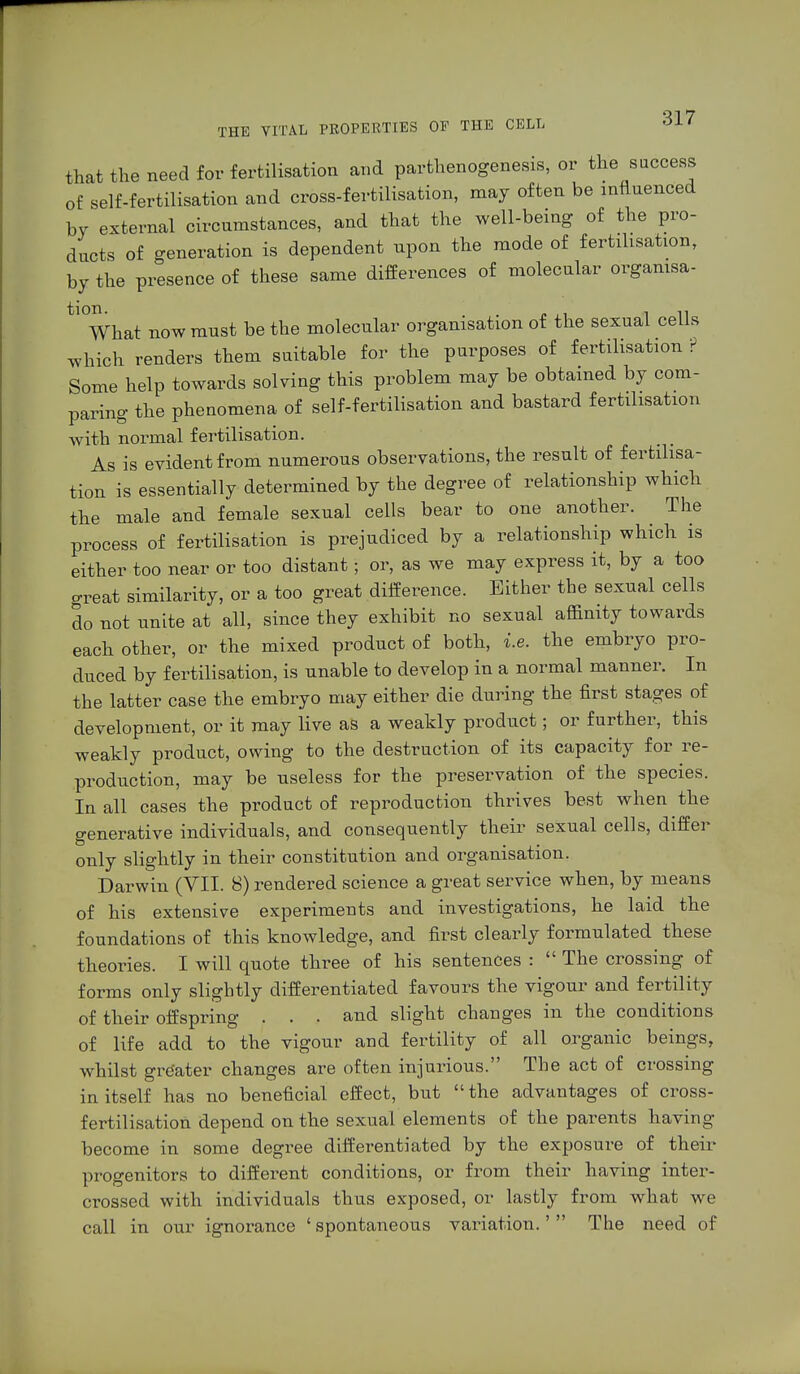that the need for fertilisation and parthenogenesis, or the success of self-fertilisation and cross-fertilisation, may often be influenced by external circnmstances, and that the well-being of the pro- ducts of generation is dependent npon the mode of fertilisation, by the presence of these same differences of molecular organisa- tl0What now must be the molecular organisation of the sexual cells which renders them suitable for the purposes of fertilisation ? Some help towards solving this problem may be obtained by com- paring the phenomena of self-fertilisation and bastard fertilisation with normal fertilisation. As is evident from numerous observations, the result of fertilisa- tion is essentially determined by the degree of relationship which the male and female sexual cells bear to one another. The process of fertilisation is prejudiced by a relationship which is either too near or too distant; or, as we may express it, by a too great similarity, or a too great difference. Either the sexual cells do not unite at all, since they exhibit no sexual affinity towards each other, or the mixed product of both, i.e. the embryo pro- duced by fertilisation, is unable to develop in a normal manner. In the latter case the embryo may either die during the first stages of development, or it may live as a weakly product; or further, this weakly product, owing to the destruction of its capacity for re- production, may be useless for the preservation of the species. In all cases the product of reproduction thrives best when the generative individuals, and consequently their sexual cells, differ only slightly in their constitution and organisation. Darwin (VII. 8) rendered science a great service when, by means of his extensive experiments and investigations, he laid the foundations of this knowledge, and first clearly formulated these theories. I will quote three of his sentences :  The crossing of forms only slightly differentiated favours the vigour and fertility of their offspring . . . and slight changes in the conditions of life add to the vigour and fertility of all organic beings, whilst grdater changes are often injurious. The act of crossing in itself has no beneficial effect, but the advantages of cross- fertilisation depend on the sexual elements of the parents having become in some degree differentiated by the exposure of their progenitors to different conditions, or from their having inter- crossed with individuals thus exposed, or lastly from what we call in our ignorance ' spontaneous variation.'  The need of