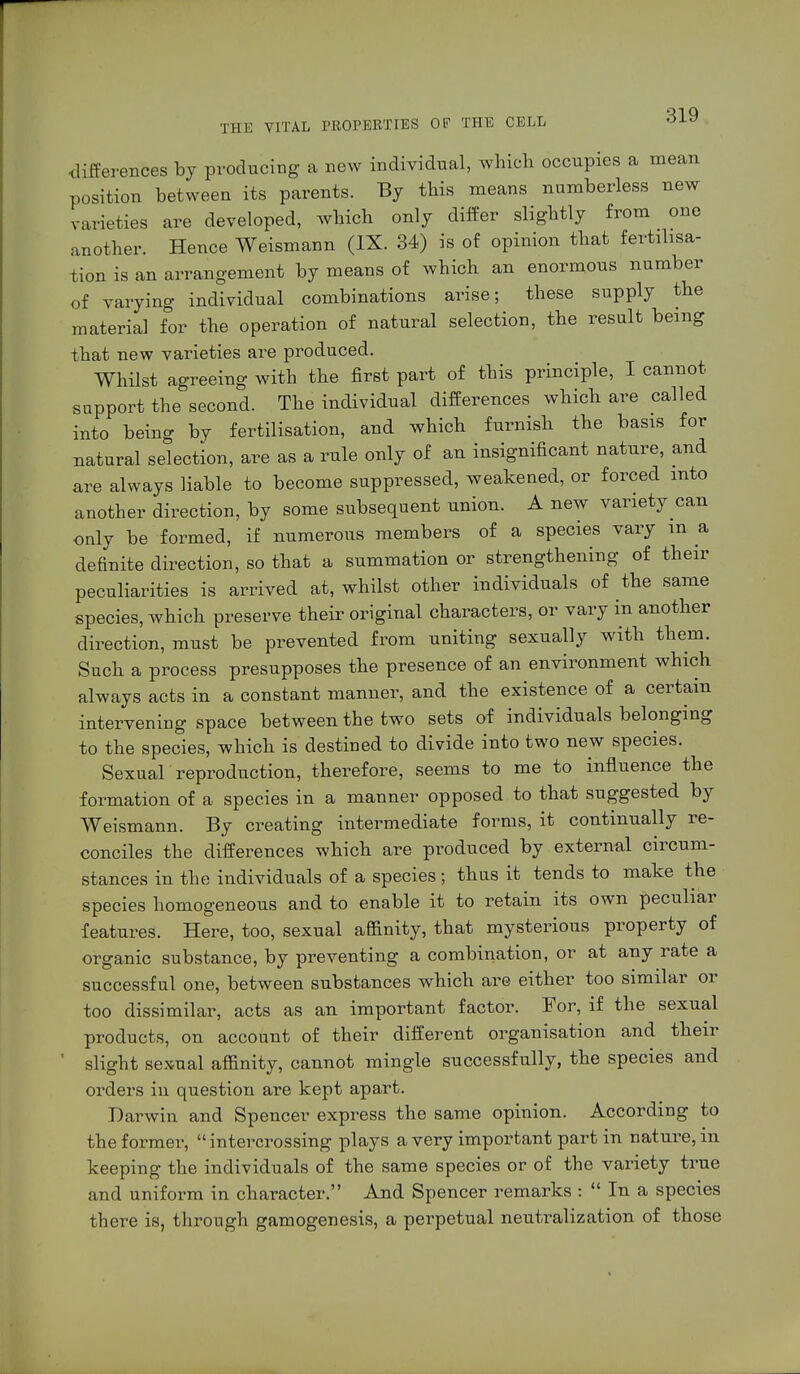differences by producing a new individual, which occupies a mean position between its parents. By this means numberless new varieties are developed, which only differ slightly from one another. Hence Weismann (IX. 34) is of opinion that fertilisa- tion is an arrangement by means of which an enormous number of varying individual combinations arise; these supply the material for the operation of natural selection, the result being that new varieties are produced. Whilst agreeing with the first part of this principle, I cannot support the second. The individual differences which are called into being by fertilisation, and which furnish the basis for natural selection, are as a rule only of an insignificant nature, and are always liable to become suppressed, weakened, or forced into another direction, by some subsequent union. A new variety can only be formed, if numerous members of a species vary m a definite direction, so that a summation or strengthening of their peculiarities is arrived at, whilst other individuals of the same species, which preserve their original characters, or vary in another direction, must be prevented from uniting sexually with them. Such a process presupposes the presence of an environment which always acts in a constant manner, and the existence of a certain intervening space between the two sets of individuals belonging to the species, which is destined to divide into two new species. Sexual reproduction, therefore, seems to me to influence the formation of a species in a manner opposed to that suggested by Weismann. By creating intermediate forms, it continually re- conciles the differences which are produced by external circum- stances in the individuals of a species; thus it tends to make the species homogeneous and to enable it to retain its own peculiar •features. Here, too, sexual affinity, that mysterious property of organic substance, by preventing a combination, or at any rate a successful one, between substances which are either too similar or too dissimilar, acts as an important factor. For, if the sexual products, on account of their different organisation and their slight sexual affinity, cannot mingle successfully, the species and orders in question are kept apart. Darwin and Spencer express the same opinion. According to the former, intercrossing plays a very important part in nature, m keeping the individuals of the same species or of the variety true and uniform in character. And Spencer remarks :  In a species there is, through gamogenesis, a perpetual neutralization of those