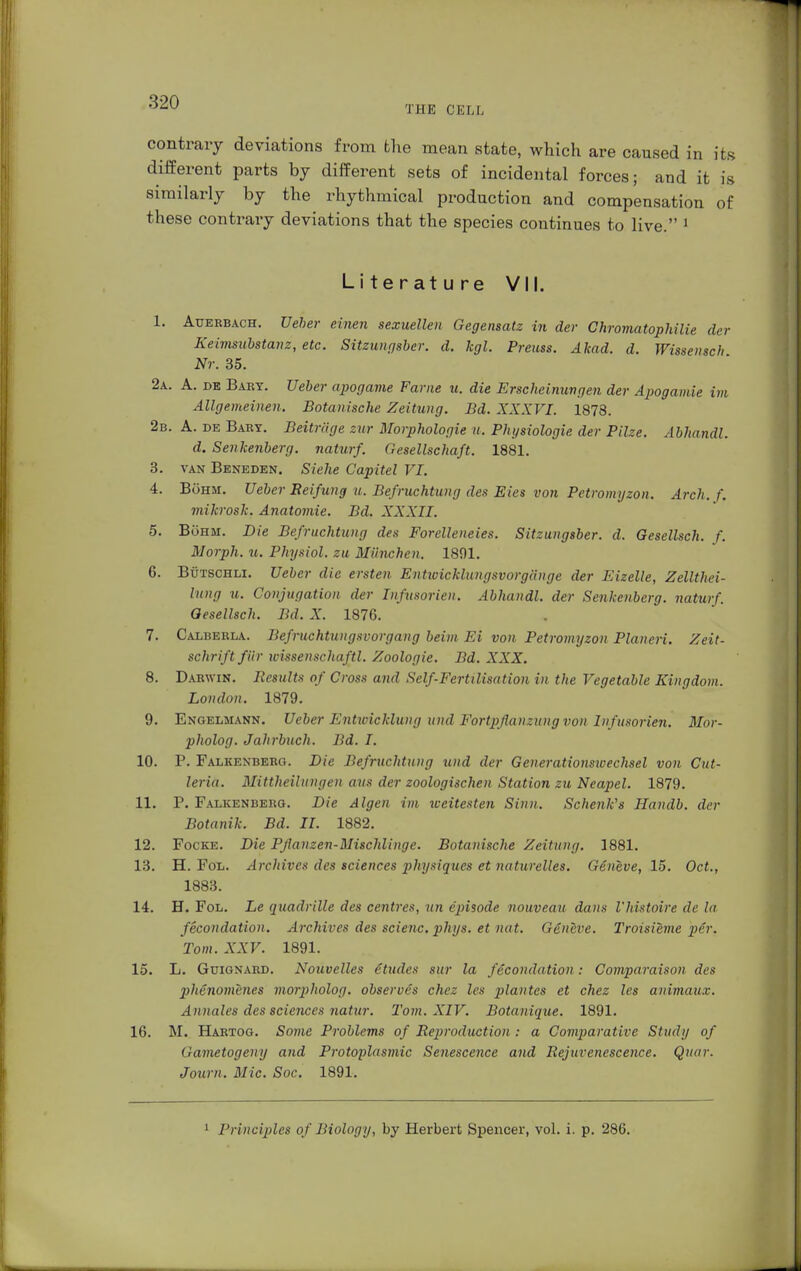 THE CELL contrary deviations from the mean state, which are caused in its different parts by different sets of incidental forces; and it is similarly by the rhythmical production and compensation of these contrary deviations that the species continues to live. 1 Literature VII. 1. Auerbach. Ueher einen sexuellen Gegensatz in der Chromatophilie der Keimsubstanz, etc. Sitzungsber. d. kgl. Prems. Akad. d. Wissensch Nr. 35. 2a. A. de Baey. Heber apogame Farne u. die Erscheinungen der Apogamie im Allgemeinen. Botanische Zeitung. Bd. XXXVI. 1873. 2b. A. de Baby. Beitrüge zur Morphologie u. Physiologie der Pilze. Abhandl. d. Senkenberg, naturf. Gesellschaft. 1881. 3. van Beneden. Siehe Capitel VI. 4. Böhm. Ueber Eeifung u. Befruchtung des Eies von Petromyzon. Arch. f. mikrosk. Anatomie. Bd. XXXII. 5. Böhm. Die Befruchtung des Forelleneies. Sitzungsber. d. Gesellsch. f. Morph, ?t. Physiol, zu München. 1891. 6. Bütschli. Ueber die ersten Entwicklungsvorgänge der Eizelle, Zellthei- lung u. Conjugation der Infusorien. Abhandl. der Senkenberg, naturf. Gesellsch. Bd. X. 1876. 7. Calberla. Befruchtungsvorgang beim Ei von Petromyzon Pianeri. Zeit- schrift für wissenschaftl. Zoologie. Bd. XXX. 8. Darwin. Results of Cross and Self-Fertilisation in the Vegetable Kingdom. London. 1879. 9. Engelmann. Ueber Entwicklung und Fortpflanzung von Infusorien. Mor- pholog. Jahrbuch. Bd. I. 10. P. Falkenberg. Die Befruchtung und der Generationsioechsel von Cut- leria. Mittheilungen aus der zoologischen Station zu Neapel. 1879. 11. P. Falkenberg. Die Algen im weitesten Sinn. Schenk's Handb. der Botanik. Bd. II. 1882. 12. Focke. Die Pflanzen-Mischlinge. Botanische Zeitung. 1881. 13. H. Fol. Archives des sciences physiques et naturelles. Geneve, 15. Oct., 1883. 14. H. Fol. Le quadrille des centres, un episode nouveau dans l'histoire de la fecondation. Archives des scienc. phys. et nat. Geneve. Troisieme per. Tom. XXV. 1891. 15. L. Güignard. Notivelles etudes sur la fecondation: Comparaison des 2)henomenes morpholog. observes chez les plantes et chez les animaux. Annales des sciences natur. Tom. XIV. Botanique. 1891. 16. M. Hartog. Some Problems of Reproduction : a Comparative Study of Gametogeny and Protoplasmic Senescence and Rejuvenescence. Quar. Joum. Mic. Soc. 1891. 1 Principles of Biology, by Herbert Spencer, vol. i. p. 286.