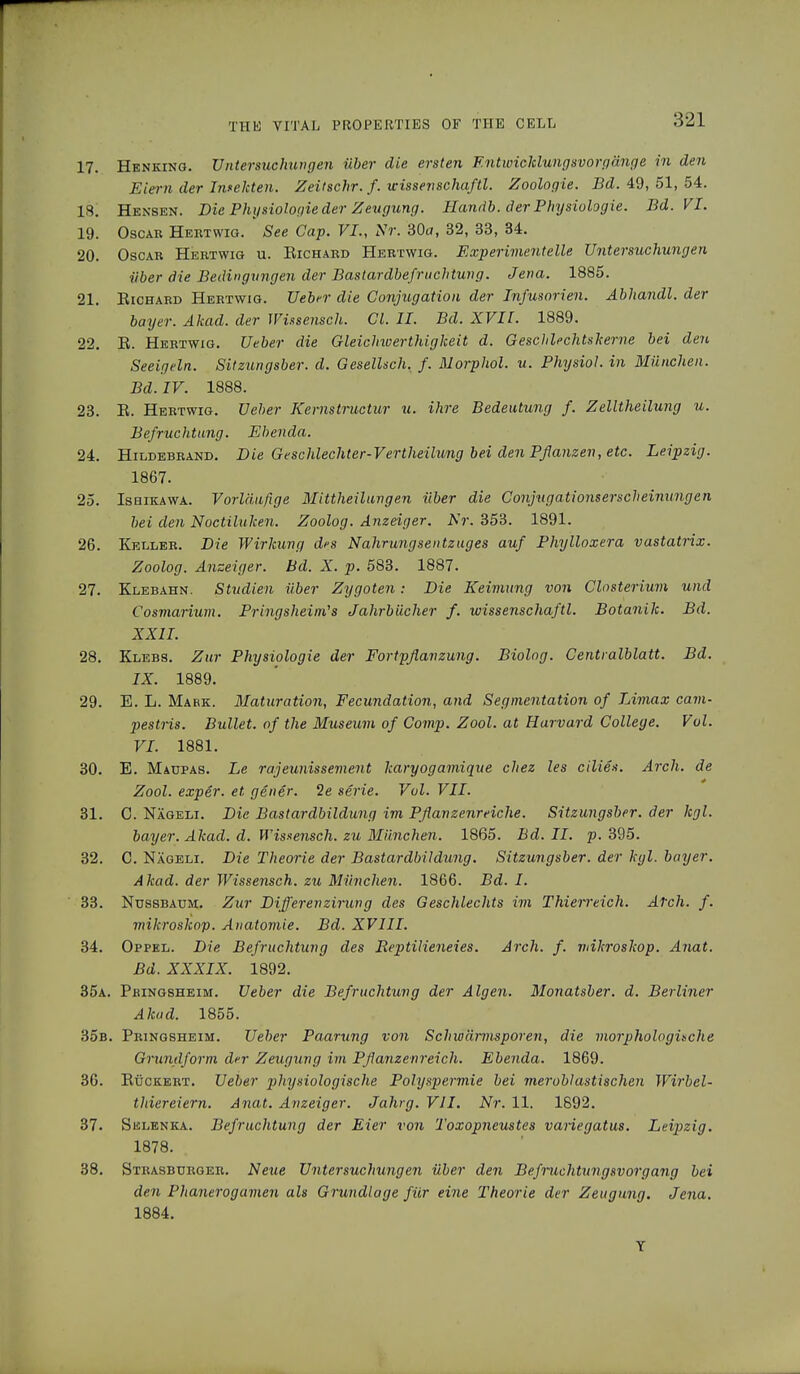 17. Henking. Untersuchungen über die ersten F.ntwickluiigsvorgänge in den Eiern der Infekten. Zeitschr. f. wissevschaftl. Zoologie. Bd. 49, 51, 54. 18. Hensen. Die Physiologie der Zeugung. Handb. der Physiologie. Bd. VI. 19. Oscar Hertwig. See Gap. VI., Nr. 30a, 32, 33, 34. 20. Oscar Hertwig u. Richard Hertwig. Experimentelle Untersuchungen über die Bedingungen der Bastardbefruchtung. Jena. 1885. 21. Richard Hertwig. Ueber die Conjugation der Infusorien. Abhandl. der bay er. Akad. der Wissensch. Gl. IL Bd. XVII. 1889. 22. R. Hertwig. Ueber die Gleichwertigkeit d. Geschlechtskerne bei den Seeigeln. Sitzungsber. d. Gesellsch. f. AI Orphol, u. Physiol, in München. Bd. IV. 1888. 23. R. Hertwig. Ueber Kernstructur u. ihre Bedeutung f. Zelltheilung u. Befruchtung. Ebenda. 24. Hildebrand. Die Geschlechter-Vertheilung bei den Pflanzen, etc. Leipzig. 1867. 25. Ishikawa. Vorläufige Alittheilungen über die Gonjugationserscheinungen bei den Noctiluken. Zoolog. Anzeiger. Nr. 353. 1891. 26. Keller. Die Wirkung des Nahrungsentzuges auf Phylloxera vastatrix. Zoolog. Anzeiger. Bd. X. p. 583. 1887. 27. Klebahn. Studien über Zygoten: Die Keimung von Closterium und Cosmarium. Pringsheim's Jahrbücher f. wissenschaftl. Botanik. Bd. XXII. 28. Klebs. Zur Physiologie der Fortpflanzung. Biolog. Centralblatt. Bd. IX. 1889. 29. E. L. Mabk. Alaturation, Fecundation, and Segmentation of Limax cam- pestris. Bullet, of the Museum of Comp. Zool. at Harvard College. Vol. VI. 1881. 30. E. Maupas. Le rajeunissement karyogamique chez les eilies. Arch, de Zool. exper. et gen er. 2e serie. Vol. VII. 31. C. Nägeli. Die Bastardbildung im Pflanzenreiche. Sitzungsber. der kgl. bayer. Akad. d. Wissensch, zu Aliinchen. 1865. Bd. II. p. 395. 32. C. Nägeli. Die Theorie der Bastardbildung. Sitzungsber. der kgl. bayer. Akad. der Wissensch, zu München. 1866. Bd. I. 33. Nussbaum. Zur Difl'erenzirung des Geschlechts im Thieireich. Atch. f. mikroskop. Anatomie. Bd. XVIII. 34. Oppel. Die Befruchtung des Reptilieneies. Arch. f. mikroskop. Anat. Bd. XXXIX. 1892. 35a. Pbingsheim. Ueber die Befruchtung der Algen. Alonatsber. d. Berliner Akad. 1855. 35b. Pringsheim. Ueber Paarung von Schwärmsporen, die morphologische Grundform der Zeugung im Pflanzenreich. Ebenda. 1869. 36. Rückert. Ueber pliysiologische Polyspermie bei meroblastischen Wirbel- thiereiern. Anat. Anzeiger. Jahrg. VII. Nr. 11. 1892. 37. Selenka. Befruchtung der Eier von Toxopneustes variegatus. Leipzig. 1878. 38. Strasburger. Neue Untersuchungen über den Befruchtungsvorgang bei den Phanerogamen als Grundlage für eine Theorie der Zeugung. Jena. 1884. Y