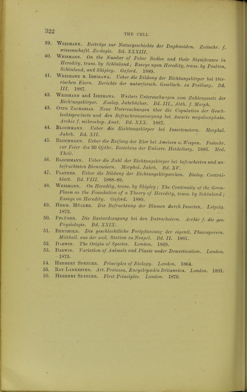 tup: cell 40 41 39. Weismann. Beiträge zur Naturgeschichte der Daphnoiden. ZeiUchr. f Wissenschaft!. Zoologie. Bd. XXXIII. Weismann. On the Number of Polar Bodies and their Significance in Heredity, trans, by Schönland; Essays upon Heredity, trans, by Poulton, Schonland, and Shipley. Oxford. 1889. Weismann u. Ishikawa. Ueber die Bildung der Richtungskörper bei thie- rischen Eiern. Berichte der naturforsch. Gesellsch. zu Freiburg. Bd III. 1887. 42. Weismann and Ishikawa. Weitere Untersuchungen zum Zahlengesetz der Richtungskörper. Zoolog. Jahrbücher. Bd. III., Abth. f. Morph. 43. Otto Zacharias. Neue Untersuchungen über die Copulation der Gesch- lechtsproiucte und den Befruchtungsvorgang bei Ascaris megalocephala. Archiv f. mikroskop. Anat. Bd. XXX. 1887. 44. Blochmann. Ueber die Richtungskörper bei Insecteneiern. Morphol Jahrb. Bd. XII. 45. Blochmann. Ueber die Reifung der Eier bei Ameisen u. Wespen. Festschr. zur Feier des 30 Ojähr. Bestehens der Uni vers. Heidelberg. 1886 Med Theil. 46. Blochmann. Ueber die Zahl der Richtungskörper bei befi lichteten und un- befruchteten Bieneneiern. Morphol. Jahrb. Bd. XV. 47. Platner. Ueber die Bildung der Richtungskörperchen, Biolog. Central- blatt. Bd. VIII. 1888-89. 48. Weismann. On Heredity, trans, by Shipley; The Continuity of the Germ- Plasm as the Foundation of a Theory of Heredity, trans, by Schönland ; Essay* on Heredity. Oxford. 1889. 49. Herm. Müller. Die Befruchtung der Blumen durch Insecten. Leipzig. 1873. 50. Pflüger. Die Bastardzeugung bei den Batracheiern. Archiv f. die ges. Physiologie. Bd. XXIX. 51. Berthold. Die geschlechtliche Fortpflanzung der eigentl. Phacosporeen. Mittheil, aus der zool. Station zu Neapel. Bd. II. 1881. 52. Dvrwin. The Origin of Species. London. 1869. 53. Darwin. Variation of Animals and Plants under Domestication. London. 1875. 51. Herbert Spencer. Principles of Biology. London. 1864. 55. Bay Lankesteu. Art. Protozoa, Encyclopedia Britanvica. London. 1891. 56. Herbert Sphncer. First Principles. London. 1870.