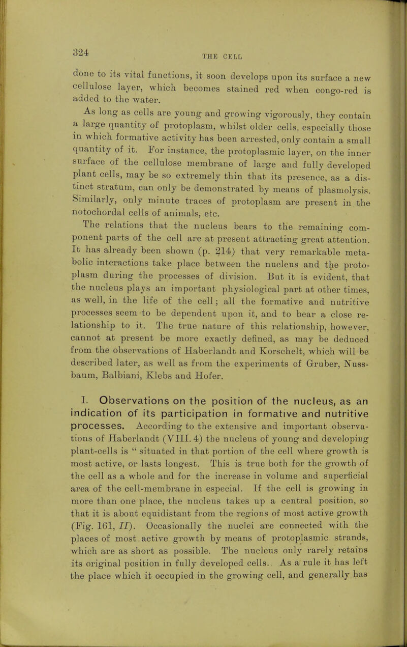 ew s THE CELL done to its vital functions, it soon develops upon its surface a n cellulose layer, which becomes stained red when congo-red if added to the water. As long as cells are young and growing vigorously, they contain a large quantity of protoplasm, whilst older cells, especially those m which formative activity has been arrested, only contain a small quantity of it. For instance, the protoplasmic layer, on the inner surface of the cellulose membrane of large and fully developed plant cells, may be so extremely thin that its presence, as a dis- tinct stratum, can only be demonstrated by means of plasmolysis. Similarly, only minute traces of protoplasm are present in the notochordal cells of animals, etc. The relations that the nucleus bears to the remaining com- ponent parts of the cell are at present attracting great attention. It has already been shown (p. 214) that very remarkable meta- bolic interactions take place between the nucleus and the proto- plasm during the processes of division. But it is evident, that the nucleus plays an important physiological part at other times, as well, in the life of the cell; all the formative and nutritive processes seem to be dependent upon it, and to bear a close re- lationship to it. The true nature of this relationship, however, cannot at present be more exactly defined, as may be deduced from the observations of Haberlandt and Korschelt, which will be described later, as well as from the experiments of Gruber, Nuss- baum, Balbiani, Klebs and Hofer. I. Observations on the position of the nucleus, as an indication of its participation in formative and nutritive processes. According to the extensive and important observa- tions of Haberlandt (VIII. 4) the nucleus of young and developing plant-cells is  situated in that portion of the cell where growth is most active, or lasts longest. This is true both for the growth of the cell as a whole and for the increase in volume and superficial area of the cell-membrane in especial. If the cell is growing in more than one place, the nucleus takes up a central position, so that it is about equidistant from the regions of most active growth (Fig. 161, II). Occasionally the nuclei are connected with the places of most active growth by means of protoplasmic strands, which are as short as possible. The nucleus only rarely retains its original position in fully developed cells. As a rule it has left the place which it occupied in the growing cell, and generally has