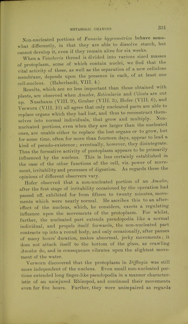 Non-nucleated portions of Funaria hyyrometrica behave some- what differently, in that they are able to dissolve starch, but cannot develop it, even if they remain alive for six weeks. When a Vaucheria thread is divided into various sized masses of protoplasm, seme of which contain nuclei, we find that the vital activity of these, as well as the separation of a new cellulose membrane, depends upon the presence in each, of at least one cell-nucleus. (Haberlandt, VIII. 4.) Results, which are no less important than those obtained with plants are observed when Amoebce, Reticularia and Giliata are cut up. Nussbaum (VIII. 9), Gruber (VIII. 3), Hofer (VIII. 6), and Verworn (VIII. 10) all agree that only nucleated parts are able to replace organs which they had lost, and thus to reconstruct them- selves into normal individuals, that grow and multiply. Non- nucleated portions, even when they are larger than the nucleated ones, are unable either to replace the lost organs or to grow, but for some time, often for more than fourteen days, appear to lead a kind of pseudo-existence ; eventually, however, they disintegrate. Thus the formative activity of protoplasm appears to be primarily influenced by the nucleus. This is less certainly established in the case of the other functions of the cell, viz. power of move- ment, irritability and processes of digestion. As regards these the opinions of different observers vary. Hofer observed that a non-nucleated portion of an Amoeba, after the first stage of irritability occasioned by the operation had passed off, exhibited for from fifteen to twenty minutes, move- ments which were nearly normal. He ascribes this to an after- effect of the nucleus, which, he considers, exerts a regulating influence upon the movements of the protoplasm. Tor whilst, further, the nucleated part extends pseudopodia like a normal individual, and propels itself forwards, the non-nucleated part contracts up into a round body, and only occasionally, after pauses of many hours' duration, makes abnormal, jerky movements ; it does not attach itself to the bottom of the glass, as crawling Amoibce do, and in consequence vibrates upon the slightest move- ment of the water. Verworn discovered that the protoplasm in Difflugia was still more independent of the nucleus. Even small non-nucleated por- tions extended long finger-like pseudopodia in a manner character- istic of an uninjured Rhizopod, and continued their movements even for five hours. Further, they were unimpaired as regards