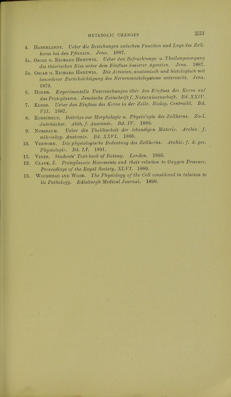 4. Haberlandt. lieber die Beziehungen zwischen Function und Lage des Zell- kerns bei den Pflanzen. Jena. 1887. 5a. Oscar u. Richard Hertwig. Ueber den Befruchtungs- u. Theilungsvorgang des thierischen Eies unter dem Einfluss äusserer Agenden. Jena. 1887. 5b. Oscar u. Richard Hrrtwig. Die Äctinien, anatomisch und histologisch mit besonderer Berücksichtigung des Nervenmuskelsystems untersucht. Jena. 1879. 6. Hofer. Experimentelle Untersuchungen über den Einfluss des Kerns auf das Protoplasma. Jenaische Zeitschrift f. Naturwissenschaft. Bd. XXIV. 7. Klebs. Ueber den Einfluss des Kerns in der Zelle. Biolog. Centralbl. Bd. Vir. 1887. 8. Korschelt. Beiträge zur Morphologie u. Physio'ogie des Zellkerns. Zool. Jahrbücher. Abth. f. Anatomie. Bd. IV. 1889. 9. Nussbaum. Ueber die Theilbarkeit der lebendigen Materie. Archiv, f. mikroskop. Anatomie. Bd. XXVI. 1886. 10. Verworn. Die physiologische Bedeutung des Zellkerns. Archiv, f. d. ges. Physiologie. Bd. LT. 1891. 11. Vines. Students' Text-book of Botany. London. 1895. 12. Clakk, J. Protoplasmic Movements and their relation to Oxygen Pressure. Proceedings of the Royal Society, XLVI. 1889. 13. Woodhead and Wood. The Physiology of the Cell considered in relation to its Pathology. Edinburgh Medical Journal. 1890.