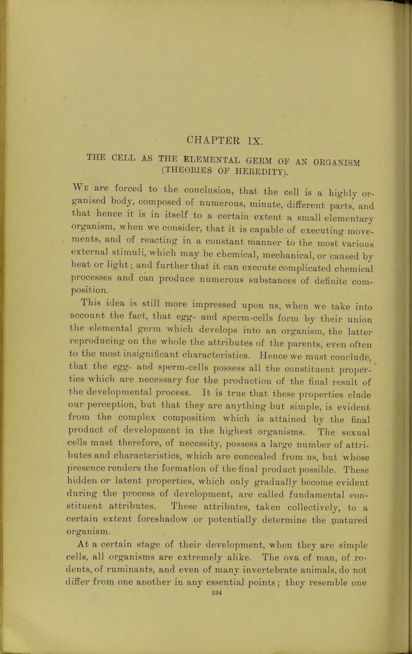 CHAPTER IX. THE CELL AS THE ELEMENTAL GERM OF AN ORGANISM (THEORIES OF HEREDITY). We are forced to the conclusion, that the cell is a highly or- ganised body, composed of numerous, min ate, different parts, and that hence it is in itself to a certain extent a small elementary organism, when we consider, that it is capable of executing move- ments, and of reacting in a constant manner to the most various external stimuli, which may be chemical, mechanical, or caused by heat or light; and further that it can execute complicated chemical processes and can produce numerous substances of definite com- position. This idea is still more impressed upon us, when we take into account the fact, that egg- and sperm-cells form by their union the elemental germ which develops into an organism, the latter reproducing on the whole the attributes of the parents, even often to the most insignificant characteristics. Hence we must conclude, that the egg- and sperm-cells possess all the constituent proper- ' ties which are necessary for the production of the final result of the developmental process. It is true that these properties elude our perception, but that they are anything but simple, is evident from the complex composition which is attained by the final product of development in the highest organisms. The sexual cells must therefore, of necessity, possess a large number of attri- butes and characteristics, which are concealed from us, but whose presence renders the formation of the final product possible. These hidden or latent properties, which only gradually become evident during the process of development, are called fundamental con- stituent attributes. These attributes, taken collectively, to a certain extent foreshadow or potentially determine the matured organism. At a certain stage of their development, when they are simple cells, all organisms are extremely alike. The ova of man, of ro- dents, of ruminants, and even of many invertebrate animals, do not differ from one another in any essential points; they resemble one