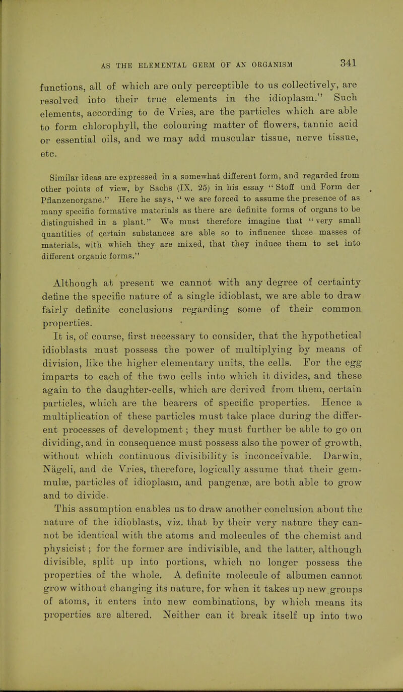 functions, all of which are only perceptible to us collectively, are resolved into their true elements in the idioplasm. Such elements, according to de Vries, are the particles which are able to form chlorophyll, the colouring matter of flowers, tannic acid or essential oils, and we may add muscular tissue, nerve tissue, etc. Similar ideas are expressed in a somewhat different form, and regarded from other points of view, by Sachs (IX. 25) in his essay  Stoff und Form der Pflanzenorgane. Here he says,  we are forced to assume the presence of as many specific formative materials as there are definite forms of organs to be distinguished in a plant. We must therefore imagine that very small quantities of certain substances are able so to influence those masses of materials, with which they are mixed, that they induce them to set into different organic forms. Although at present we cannot with any degree of certainty define the specific nature of a single idioblast, we are able to draw- fairly definite conclusions regarding some of their common properties. It is, of course, first necessary to consider, that the hypothetical idioblasts must possess the power of multiplying by means of division, like the higher elementary units, the cells. For the egg imparts to each of the two cells into which it divides, and these again to the daughter-cells, which are derived from them, certain particles, which are the bearers of specific properties. Hence a multiplication of these particles must take place during the differ- ent processes of development; they must further be able to go on dividing, and in consequence must possess also the power of growth, without which continuous divisibility is inconceivable. Darwin, Nägeli, and de Vries, therefore, logically assume that their gem- mulae, particles of idioplasm, and pangenae, are both able to grow and to divide. This assumption enables us to draw another conclusion about the nature of the idioblasts, viz. that by their very nature they can- not be identical with the atoms and molecules of the chemist and physicist; for the former are indivisible, and the latter, although divisible, split up into portions, which no longer possess the properties of the whole. A definite molecule of albumen cannot grow without changing its nature, for when it takes up new groups of atoms, it enters into new combinations, by which means its properties are altered. Neither can it break itself up into two