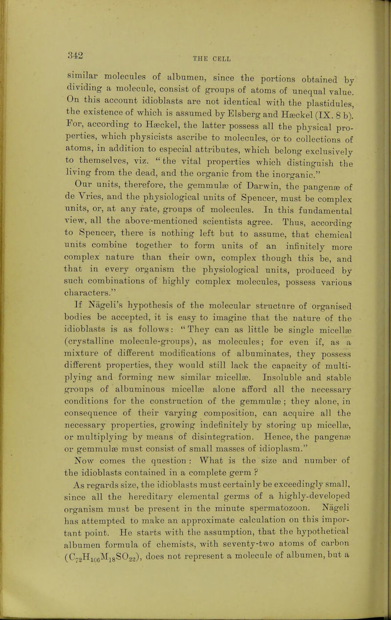 THE CELL similar molecules of albumen, since the portions obtained by dividing a molecule, consist of groups of atoms of unequal value. On this account idioblasts are not identical with the plastidules, the existence of which is assumed by Eisberg and Höckel (IX. S b). For, according to Hasckel, the latter possess all the physical pro- perties, which physicists ascribe to molecules, or to collections of atoms, in addition to especial attributes, which belong exclusively to themselves, viz. the vital properties which distinguish the living from the dead, and the organic from the inorganic. Our units, therefore, the gemmulge of Darwin, the pangena? of de Vries, and the physiological units of Spencer, must be complex units, or, at any rate, groups of molecules. In this fundamental view, all the above-mentioned scientists agree. Thus, according to Spencer, there is nothing left but to assume, that chemical units combine together to form units of an infinitely more complex nature than their own, complex though this be, and that in every organism the physiological units, produced by such combinations of highly complex molecules, possess various characters. If Nägeli's hypothesis of the molecular structure of organised bodies be accepted, it is easy to imagine that the nature of the idioblasts is as follows:  They can as little be single micella? (crystalline molecule-groups), as molecules; for even if, as a mixture of different modifications of albuminates, they possess different properties, they would still lack the capacity of multi- plying and forming new similar micella?. Insoluble and stable groups of albuminous micella3 alone afford all the necessary conditions for the construction of the gemmulge ; they alone, in consequence of their varying composition, can acquire all the necessary properties, growing indefinitely by storing up micella?, or multiplying by means of disintegration. Hence, the pangena? or gemmulse must consist of small masses of idioplasm. Now comes the question : What is the size and number of the idioblasts contained in a complete germ ? As regards size, the idioblasts must certainly be exceedingly small, since all the hereditary elemental germs of a highly-developed organism must be present in the minute spermatozoon. Nägeli has attempted to make an approximate calculation on this impor- tant point. He starts with the assumption, that the hypothetical albumen formula of chemists, with seventy-two atoms of carbon (C72H106M18SO2a), does not represent a molecule of albumen, but a