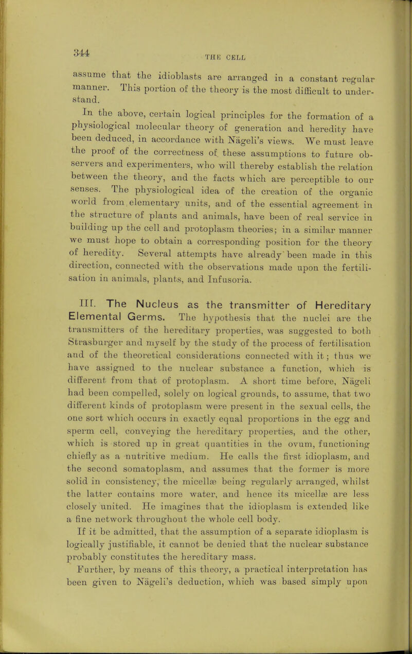 THE CELL assume that the idioblasts are arranged in a constant regular manner. This portion of the theory is the most difficult to under- stand. In the above, certain logical principles for the formation of a physiological molecular theory of generation and heredity have been deduced, in accordance with Nägeli's views. We must leave the proof of the correctness of. these assumptions to future ob- servers and experimenters, who will thereby establish the relation between the theory, and the facts which are perceptible to our senses. The physiological idea of the creation of the organic world from elementary units, and of the essential agreement in the structure of plants and animals, have been of real service in building up the cell and protoplasm theories; in a similar manner we must hope to obtain a corresponding position for the theory of heredity. Several attempts have already'been made in this direction, connected with the observations made upon the fertili- sation in animals, plants, and Infusoria. Iir. The Nucleus as the transmitter of Hereditary Elemental Germs. The hypothesis that the nuclei are the transmitters of the hereditary properties, was suggested to both Strasburger and myself by the study of the process of fertilisation and of the theoretical considerations connected with it; thus we have assigned to the nuclear substance a function, which is different from that of protoplasm. A short time before, Niigeli had been compelled, solely on logical grounds, to assume, that two different kinds of protoplasm were present in the sexual cells, the one sort which occurs in exactly equal proportions in the egg and sperm cell, conveying the hereditary properties, and the other, which is stored up in great quantities in the ovum, functioning chiefly as a nutritive medium. He calls the first idioplasm, and the second somatoplasm, and assumes that the former is more solid in consistency, the micella; being regularly arranged, whilst the latter contains more water, and hence its micella? are less closely united. He imagines that the idioplasm is extended like a fine network throughout the whole cell body. If it be admitted, that the assumption of a sepai'ate idioplasm is logically justifiable, it cannot be denied that the nuclear substance probably constitutes the hereditary mass. Further, by means of this theory, a practical interpretation has been given to Nägeli's deduction, which was based simply upon