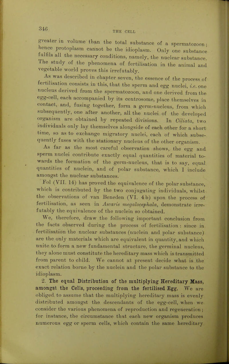 THE CELL greater in volume than the total substance of a spermatozoon- hence protoplasm cannot be the idioplasm. Only one substance fulfils all the necessary conditions, namely, the nuclear substance. I he study of the phenomena of fertilisation in the animal and vegetable world proves this irrefutably. As was described in chapter seven, the essence of the process of fertilisation consists in this, that the sperm and egg nuclei, i.e. one nucleus derived from the spermatozoon, and one derived from the egg-cell, each accompanied by its centrosome, place themselves in contact, and, fusing together, form a germ-nucleus, from which subsequently, one after another, all the nuclei of the developed organism are obtained by repeated divisions. In Giliata, two individuals only lay themselves alongside of each other for a short time, so as to exchange migratory nuclei, each of which subse- quently fuses with the stationary nucleus of the other organism. As far as the most careful observation shows, the egg and sperm nuclei contribute exactly equal quantities of material to- wards the formation of the germ-nucleus, that is to say, equal quantities of nuclein, and of polar substance, which I include amongst the nuclear substances. Fol (VII. 14) has proved the equivalence of the polar substance, which is contributed by the two conjugating individuals, whilst the observations of van Beneden (VI. 4 b) upon the process of fertilisation, as seen in Ascaris megalocephala, demonstrate irre- futably the equivalence of the nuclein so obtained. We, therefore, draw the following important conclusion from the facts observed during the process of fertilisation : since in fertilisation the nuclear substances (nuclein and polar substance) are the only materials which are equivalent in quantity, and which unite to form a new fundamental structure, the germinal nucleus, they alone must constitute the hereditary mass which is transmitted from parent to child. We cannot at present decide what is the exact relation borne by the nuclein and the polar substance to the idioplasm. 2. The equal Distribution of the multiplying Hereditary Mass, amongst the Cells, proceeding from the fertilised Egg. We are obliged to assume that the multiplying hereditary mass is evenly distributed amongst the descendants of the egg-cell, when we consider the various phenomena of reproduction and regeneration ; for instance, the circumstance that each new organism produces numerous egg or sperm cells, which contain the same hereditary