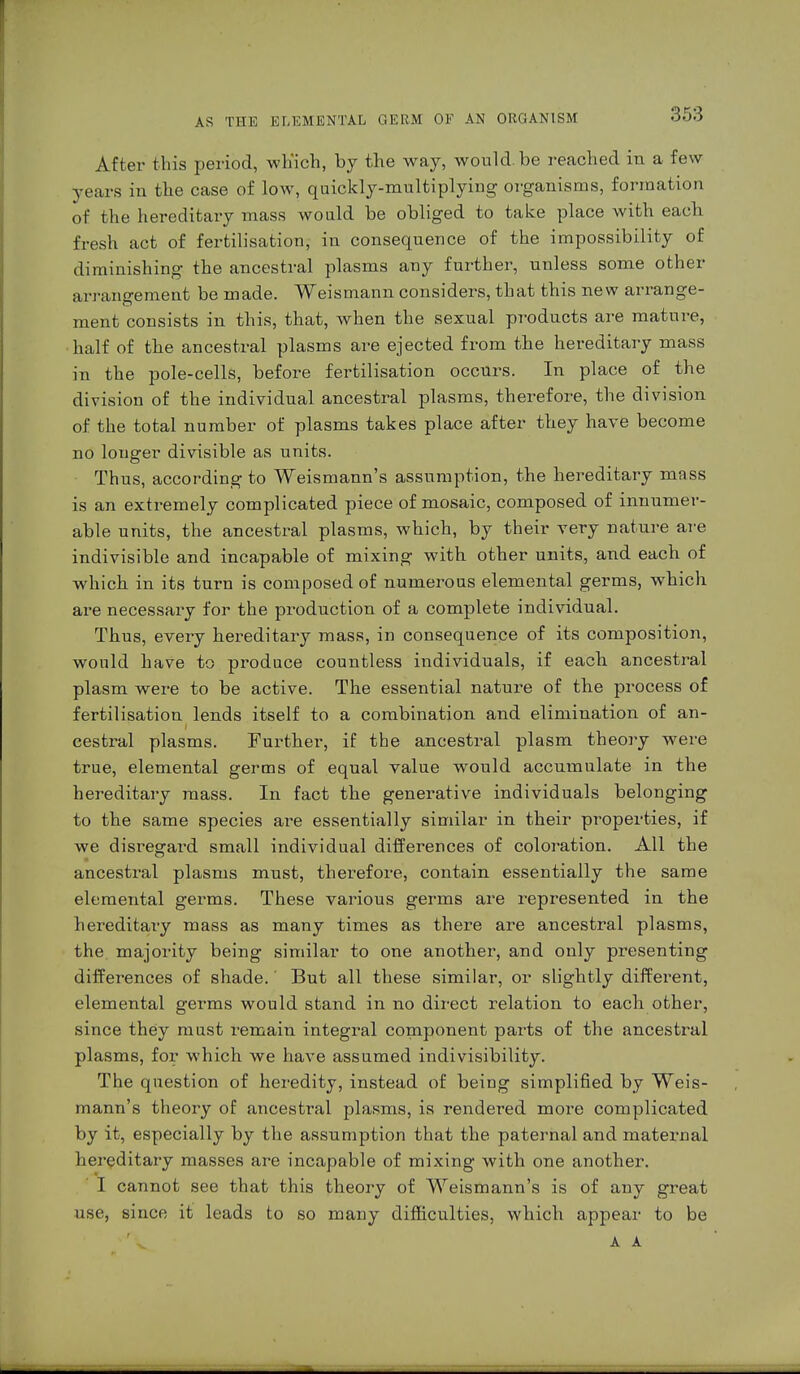 After this period, which, by the way, would be reached in a few years in the case of low, quickly-multiplying organisms, formation of the hereditary mass would be obliged to take place with each fresh act of fertilisation, in consequence of the impossibility of diminishing the ancestral plasms any further, unless some other arrangement be made. Weismann considers, that this new arrange- ment consists in this, that, when the sexual products are mature, half of the ancestral plasms are ejected from the hereditary mass in the pole-cells, before fertilisation occurs. In place of the division of the individual ancestral plasms, therefore, the division of the total number of plasms takes place after they have become no longer divisible as units. Thus, according to Weismann's assumption, the hereditary mass is an extremely complicated piece of mosaic, composed of innumer- able units, the ancestral plasms, which, by their very nature are indivisible and incapable of mixing with other units, and each of which in its turn is composed of numerous elemental germs, which are necessary for the production of a complete individual. Thus, every hereditary mass, in consequence of its composition, would have to produce countless individuals, if each ancestral plasm were to be active. The essential nature of the process of fertilisation lends itself to a combination and elimination of an- cestral plasms. Further, if tbe ancestral plasm theory were true, elemental germs of equal value would accumulate in the hereditary mass. In fact the generative individuals belonging to the same species ai-e essentially similar in their properties, if we disregard small individual differences of coloration. All the ancestral plasms must, therefore, contain essentially the same elemental germs. These various germs are represented in the hereditary mass as many times as there are ancestral plasms, the majority being similar to one another, and only presenting differences of shade.' But all these similar, or slightly different, elemental germs would stand in no direct relation to each other, since they must remain integral component parts of the ancestral plasms, for which we have assumed indivisibility. The question of heredity, instead of being simplified by Weis- mann's theory of ancestral plasms, is rendered more complicated by it, especially by the assumption that the paternal and maternal hereditary masses are incapable of mixing with one another. I cannot see that this theory of Weismann's is of any great use, since it leads to so many difficulties, which appear to be A A