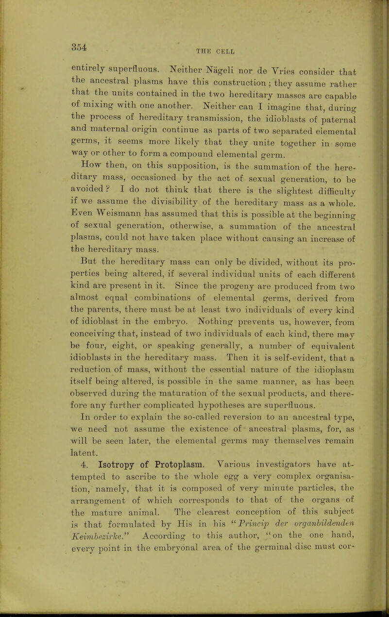 THE CELL entirely superfluous. Neither Nägeli nor de Vries consider that the ancestral plasms have this construction ; they assume rather that the units contained in the two hereditary masses are capable of mixing with one another. Neither can I imagine that, during the process of hereditary transmission, the idioblasts of paternal and maternal origin continue as parts of two separated elemental germs, it seems more likely that they unite together in some way or other to form a compound elemental germ. How then, on this supposition, is the summation of the here- ditary mass, occasioned by the act of sexual generation, to be avoided? I do not think that there is the slightest difficulty if we assume the divisibility of the hereditary mass as a whole. Even Weismann has assumed that this is possible at the beginning of sexual generation, otherwise, a summation of the ancestral plasms, could not have taken place without causing an increase of the hereditary mass. But the hei*editary mass can only be divided, without its pro- perties being altered, if several individual units of each different kind are present in it. Since the progeny are produced from two almost equal combinations of elemental germs, derived from the parents, there must be at least two individuals of every kind of idioblast in the embryo. Nothing prevents us, however, from conceiving that, instead of two individuals of each kind, there may be four, eight, or speaking generally, a number of equivalent idioblasts in the hei'editary mass. Then it is self-evident, that a reduction of mass, without the essential nature of the idioplasm itself being altered, is possible in the same manner, as has been observed during the maturation of the sexual products, and there- fore any further complicated hypotheses are superfluous. In order to explain the so-called reversion to an ancestral type, we need not assume the existence of ancestral plasms, for, as will be seen later, the elemental germs may themselves remain latent. 4. Isotropy of Protoplasm. Various investigators have at- tempted to ascribe to the whole egg a very complex organisa- tion, namely, that it is composed of very minute particles, the arrangement of which corresponds to that of the organs of the mature animal. The clearest conception of this subject is that formulated by His in his  Princip der organbildenden Keimbezirke. According to this author, on the one hand, every point in the embryonal area of the germinal disc must cor-