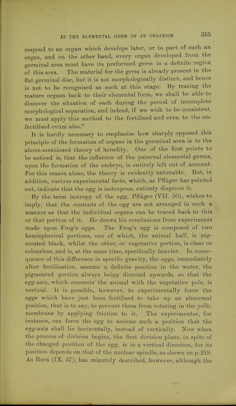 respond to an organ which develops later, or to part of such an organ, and on the other hand, every organ developed from the germinal area must have its preformed germ in a definite region of this area. The material for the germ is already present in the flat germinal disc, but it is not morphologically distinct, and hence is not to be recognised as such at this stage. By tracing the mature organs back to their elemental form, we shall be able to discover the situation of each during the period of incomplete morphological separation, and indeed, if we wish to be consistent, we must apply this method to the fertilised and even to the un- fertilised ovum also. It is hardly necessary to emphasise how sharply opposed this principle of the formation of organs in the germinal area is to the above-mentioned theory of heredity. One of the first points to be noticed is, that the influence of the paternal elemental germs, upon the formation of the embryo, is entirely left out of account. For this reason alone, the theory is evidently untenable. But, in addition, various experimental facts, which, as Pflüger has pointed out, indicate that the egg is isotropous, entirely disprove it. By the term isotropy of the egg, Pflüger (VII. 50), wishes to imply, that the contents of the egg are not arranged in such a manner as that the individual organs can be traced back to this or that portion of it. He draws his conclusions from experiments made upon Prog's eggs. The Prog's egg is composed of two hemispherical portions, one of which, the animal half, is pig- mented black, whilst the other, or vegetative portion, is clear or colourless, and is, at the same time, specifically heavier. In conse- quence of this difference in specific gravity, the eggs, immediately after fertilisation, assume a definite position in the water, the pigmented portion always being directed upwards, so that the egg-axis, which connects the animal with the vegetative pole, is vertical. It is possible, however, to experimentally force the eggs which have just been fertilised to take up an abnormal position, that is to say, to prevent them from rotating in the yolk- membrane by applying friction to it. The experimenter, for instance, can force the egg to assume such a position that the egg-axis shall lie horizontally, instead of vertically. Now when the process of division begins, the first division plane, in spite of the changed position of the egg, is in a vertical direction, for its position depends on that of the nuclear spindle, as shown on p. 219. As Born (IX. 37), has minutely described, however, although the
