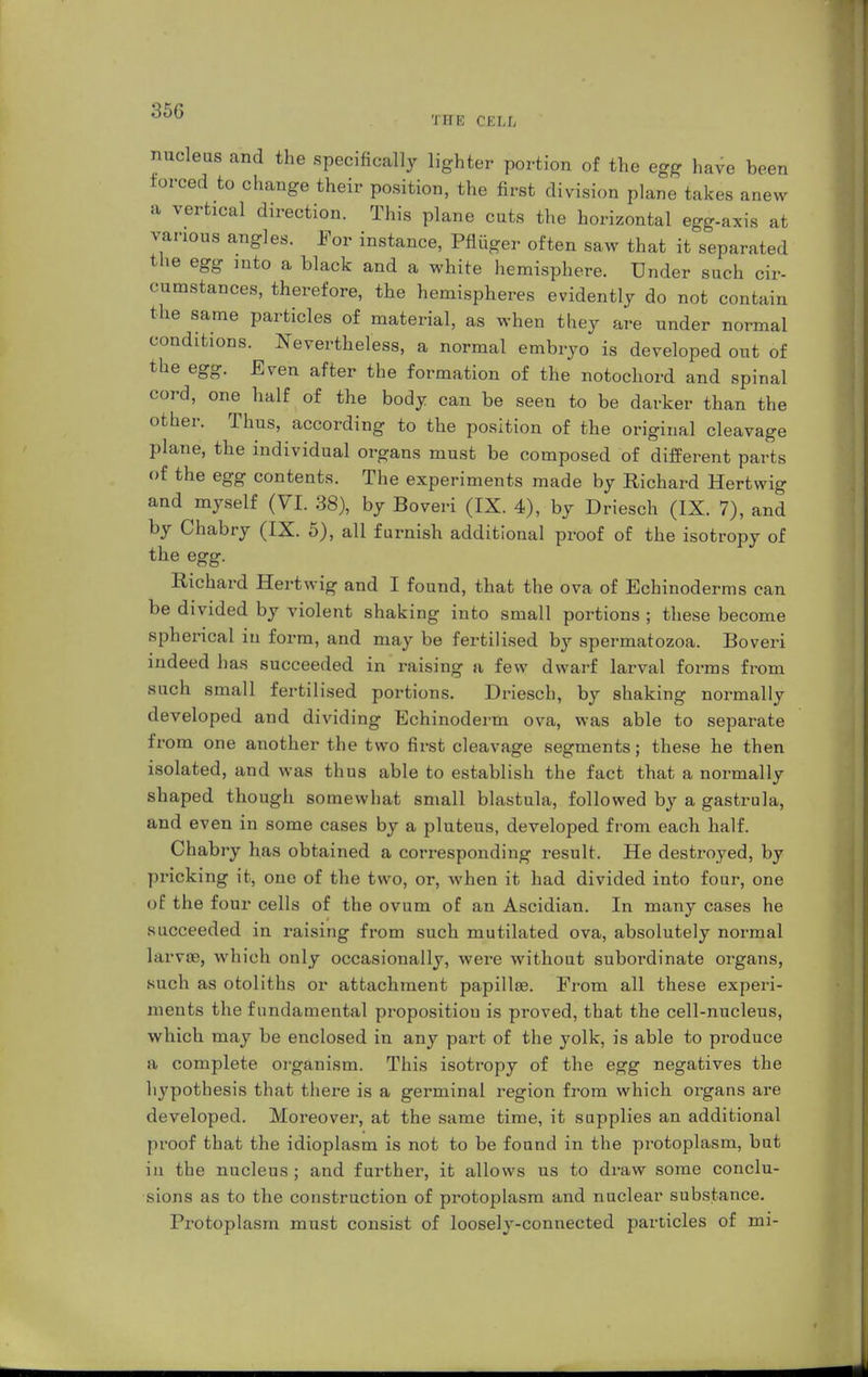 35G EH! CELL nucleus and the specifically lighter portion of the egg have been forced to change their position, the first division plane takes anew a vertical direction. This plane cuts the horizontal egg-axis at various angles. For instance, Pflüger often saw that it separated the egg into a black and a white hemisphere. Under such cir- cumstances, therefore, the hemispheres evidently do not contain the same particles of material, as when they are under normal conditions. Nevertheless, a normal embryo is developed out of the egg. Even after the formation of the notochord and spinal cord, one half of the body can be seen to be darker than the other. Thus, according to the position of the original cleavage plane, the individual organs must be composed of different parts of the egg contents. The experiments made by Richard Hertwig and myself (VI. 38), by Boveri (IX. 4), by Driesch (IX. 7), and by Chabry (IX. 5), all furnish additional proof of the isotropy of the egg. Richard Hertwig and I found, that the ova of Echinoderms can be divided by violent shaking into small portions ; these become spherical in form, and may be fertilised by spermatozoa. Boveri indeed has succeeded in raising a few dwarf larval forms from such small fertilised portions. Driesch, by shaking normally developed and dividing Echinoderm ova, was able to separate from one another the two first cleavage segments; these he then isolated, and was thus able to establish the fact that a normally shaped though somewhat small blastula, followed by a gastrula, and even in some cases by a pluteus, developed from each half. Chabry has obtained a corresponding result. He destroyed, by pricking it, one of the two, or, when it had divided into four, one of the four cells of the ovum of an Ascidian. In many cases he succeeded in raising from such mutilated ova, absolutely normal Larvee, which only occasionally, were without subordinate organs, such as otoliths or attachment papillae. From all these experi- ments the fundamental proposition is proved, that the cell-nucleus, which may be enclosed in any part of the yolk, is able to produce a complete organism. This isotropy of the egg negatives the hypothesis that there is a germinal region from which organs are developed. Moreover, at the same time, it supplies an additional proof that the idioplasm is not to be found in the protoplasm, but in the nucleus; and further, it allows us to draw some conclu- sions as to the construction of protoplasm and nuclear substance. Protoplasm must consist of loosely-connected particles of mi-